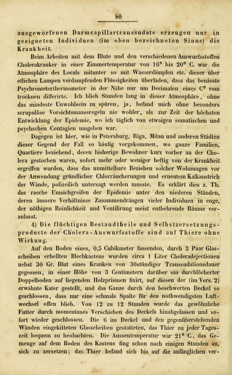 ausgeworfenen Darmcapillartranssudate erzeugen nur in geeigneten Individuen (im oben bezeichneten Sinne) die Krankheit. Beim Arbeiten mit dem Bhite und den verschiedenen Auswurfsstoffen Cholerakranker in einer Zimmertemperatur von 16^^ bis 20 C. war die Atmosphäre des Locals mitunter so mit Wasserdämpfen etc. dieser über etlichen Lampen verdampfenden FKissigkeiten überladen, dass das benässte Psychrometerthermometer in der Nähe nur um Decimalen eines C® vom trocknen differirte. Ich blieb Stunden lang in dieser Atmosphäre, ohne das mindeste Unwohlsein zu spüren, ja, befand mich ohne besonders scrupulöse Vorsichtsmaassregeln nie wohler, als zur Zeit der höchsten Entwicklung der Epidemie, wo ich täglich von etwaigen somatischen und psychschen Contagien umgeben war. Dagegen ist hier, wie in Petersburg, Riga, Mitau und anderen Städten dieser Gegend der Fall so häufig vorgekommen, wo ganze Familien, Quartiere beziehend, deren bisherige Bewohner kurz vorher an der Cho- lera gestorben waren, sofort mehr oder weniger heftig von der Krankheit ergriffen wurden, dass das unmittelbare Beziehen solcher Wohnungen vor der Anwendung gründlicher Chlorräucherungen und erneutem Kalkanstrich der Wände, polizeilich untersagt werden musste. Es erklärt dies z. Th. das rasche Umsichgreifen der Epidemie unter den niederen Ständen, deren äussere Verhältnisse Zusammendrängen vieler Individuen in enge, der nöthigen Reinlichkeit und Ventilirung meist entbehrende Räume ver- anlasst. 4) Die flüchtigen Bestandtheile und Selbstzersetzungs- producte der Cholera-Auswurfsstoffe sind auf Thiere ohne Wirkung. Auf den Boden eines, 0,5 Cubikmeter fassenden, durch 3 Paar Glas- scheiben erhellten Blechkastens wurden circa 1 Liter Choleradejectionen nebst 30 Gr. Blut eines Kranken von 30stündiger Transsudationsdauer gegossen, in einer Höhe von 3 Centimetern darüber ein durchlöcherter Doppelboden auf liegenden Holzprismen fixirt, auf diesen der (im Vers. 2) erwähnte Kater gestellt, und das Ganze durch den beschwerten Deckel so geschlossen, dass nur eine schmale Spalte für den nothwendigsten Luft- wechsel offen blieb. Von 12 zu 12 Stunden wurde das gewöhnhche Futter durch momentanes Verschieben des Deckels hinabgelassen und so- fort wieder geschlossen. Die 6 im Deckel und den gegenüberstehenden Wänden eingekitteten Glasscheiben gestatteten, das Thier zu jeder Tages- zeit bequem zu beobachten. Die Aussentemperatur war 21 C, das Ge- menge auf dem Boden des Kastens fing schon nach einigen Stunden an, sich zu zersetzen; das Thier befand sich bis auf die anfönglichen ver-