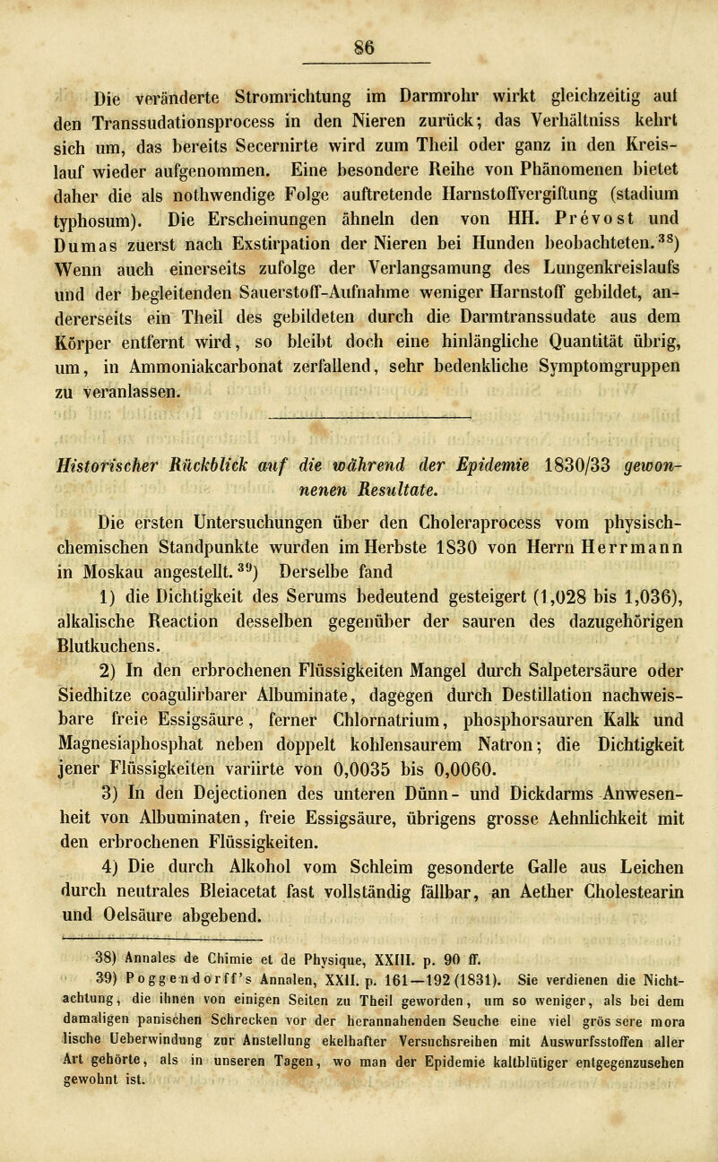 Die veränderte Stromrichtung im Darmrohr wirkt gleichzeitig aut den Transsudationsprocess in den Nieren zurücli; das Verhältniss kehrt sich um, das bereits Secernirte wird zum Theil oder ganz in den Kreis- lauf wieder aufgenommen. Eine besondere Reihe von Phänomenen bietet daher die als nothwendige Folge auftretende Harnstoffvergiftung (Stadium typhosum). Die Erscheinungen ähneln den von HH. Prevost und Dumas zuerst nach Exstirpation der Nieren bei Hunden beobachteten.^^) Wenn auch einerseits zufolge der Verlangsamung des Lungenkreislaufs und der begleitenden Sauerstoff-Aufnahme weniger Harnstoff gebildet, an- dererseits ein Theil des gebildeten durch die Darmtranssudate aus dem Körper entfernt wird, so bleibt doch eine hinlängliche Quantität übrig, um, in Ammoniakcarbonat zerfallend, sehr bedenkliche Symptomgruppen zu veranlassen. Historischer Rückblick auf die während der Epidemie 1830/33 gewon- nenen Resultate. Die ersten Untersuchungen über den Choleraprocess vom physisch- chemischen Standpunkte wurden im Herbste 1830 von Herrn Herr mann in Moskau angestellt.^*-') Derselbe fand 1) die Dichtigkeit des Serums bedeutend gesteigert (1,028 bis 1,036), alkalische Reaction desselben gegenüber der sauren des dazugehörigen Blutkuchens. 2) In den erbrochenen Flüssigkeiten Mangel durch Salpetersäure oder Siedhitze coagulirbarer Albuminate, dagegen durch Destillation nachweis- bare freie Essigsäure, ferner Chlornatrium, phosphorsauren Kalk und Magnesiaphosphat neben doppelt kohlensaurem Natron; die Dichtigkeit jener Flüssigkeiten variirte von 0,0035 bis 0,0060. 3) In den Dejectionen des unteren Dünn- und Dickdarms Anwesen- heit von Albuminaten, freie Essigsäure, übrigens grosse Aehnlichkeit mit den erbrochenen Flüssigkeiten. 4) Die durch Alkohol vom Schleim gesonderte Galle aus Leichen durch neutrales Bleiacetat fast vollständig fällbar, an Aether Cholestearin und Oelsäure abgebend. 38) Annales de Ghimie et de Physique, XXIII. p. 90 ff. 39) Poggentlorff s Annalen, XXII. p. 161—192(1831). Sie verdienen die Nicht- achtung, die ihnen von einigen Seiten zu Theil geworden, um so weniger, als bei dem damaligen panischen Schrecken vor der herannahenden Seuche eine viel gros sere mora lische üeberwindung zur Anstellung ekelhafter Versuchsreihen mit Auswurfsstoffen aller Art gehörte, als in unseren Tagen, wo man der Epidemie kaltblütiger entgegenzusehen gewohnt ist.