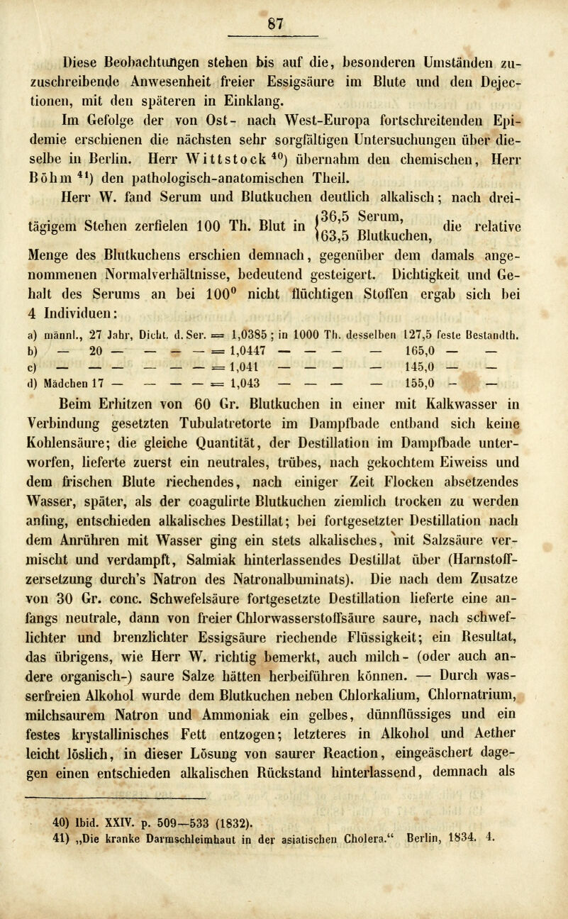 Diese Beobachtungen stehen bis auf die, besonderen Umständen zu- zuschreibende Anwesenheit freier Essigsäure im Blute und den Dejec- tionen, mit den späteren in Einklang. Im Gefolge der von Ost- nach West-Europa fortschreitenden Epi- demie erschienen die nächsten sehr sorgfältigen Untersuchungen über die- selbe in Berlin. Herr Wittstock'*^) übernahm den chemischen, Herr Böhm **) den pathologisch-anatomischen Theil. Herr W. fand Serum und Blutkuchen deutlich alkalisch; nach drei- tädgem Stehen zerfielen 100 Th. Blut in L^' t,, ,, V die relative ^ ^ 163,5 Blutkuchen, Menge des Blutkuchens erschien demnach, gegenüber dem damals ange- nommenen Normalverhältnisse, bedeutend gesteigert. Dichtigkeit und Ge- halt des Serums an bei 100^ nicht flüchtigen Stoffen ergab sich bei 4 Individuen: a) männl., 27 Jahr, Dicht. d.Ser. = 1,0385; in 1000 Th. desselben 127,5 feste Bestandth. b) — 20 — — _ — = 1,0447 — — - — 165,0 — — c) — — — ___= 1,041 — — - _ 145,0 — — d) Mädchen 17 — — = 1,043 — — _ — 155,0 - — Beim Erhitzen von 60 Gr. Blutkuchen in einer mit Kalkwasser in Verbindung gesetzten Tubulatretorte im Dampfbade entband sich keine Kohlensäure; die gleiche Quantität, der Destillation im Dampfbade unter- worfen, lieferte zuerst ein neutrales, trübes, nach gekochtem Eiweiss und dem frischen Blute riechendes, nach einiger Zeit Flocken absetzendes Wasser, später, als der coagulirte Blutkuchen ziemlich trocken zu werden anfing, entschieden alkalisches Destillat; bei fortgesetzter Destillation nach dem Anrühren mit Wasser ging ein stets alkalisches, mit Salzsäure ver- mischt und verdampft, Salmiak hinterlassendes Destillat über (Harnstoff- zersetzung durch's Natron des Natronalbuminats). Die nach dem Zusätze von 30 Gr. conc. Schwefelsäure fortgesetzte Destillation lieferte eine an- fangs neutrale, dann von freier Chlorwasserstoffsäure saure, nach schwef- lichter und brenzhchter Essigsäure riechende Flüssigkeit; ein Besultat, das übrigens, wie Herr W. richtig bemerkt, auch milch- (oder auch an- dere organisch-) saure Salze hätten herbeiführen können. — Durch was- serfreien Alkohol wurde dem Blutkuchen neben Chlorkalium, Chlornatrium, milchsaurem Natron und Ammoniak ein gelbes, dünnflüssiges und ein festes krystallinisches Fett entzogen; letzteres in Alkohol und Aether leicht löshch, in dieser Lösung von saurer Reaction, eingeäschert dage- gen einen entschieden alkahschen Rückstand hinterlassend, demnach als 40) Ibid. XXIV. p. 509—533 (1832). 41) „Die kranke Darmschleimhaul in der asiatischen Cholera. Berlin, 1834. 4.