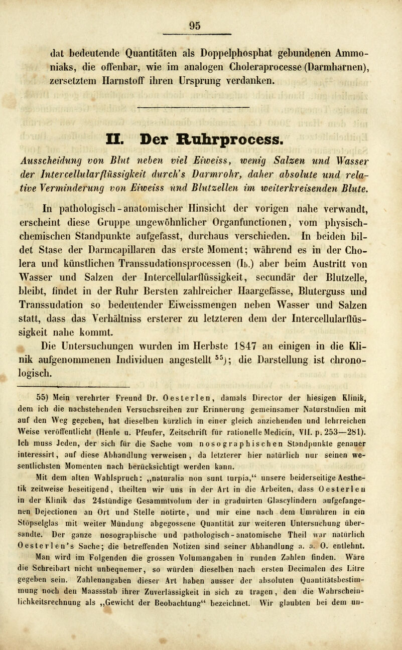 dat bedeutende Quantitäten als Doi^pelphosphat gebundenen Ammo- niaks, die offenbar, wie im analogen Choleraprocesse (Darmharnen), zersetztem Harnstoff ihren Ursprung verdanken. II. Der Ruhrprocess. Ausscheidung von Blut 7ieben viel Eiweiss, wenig Salzen und Wasse7^ der Intercellularflilssigkeit durch's Darmrohr, daher absolute und rela- tive Verminderung von Eiweiss und Blutzellen im weiterkreisenden Blute. In pathologisch-anatomischer Hinsicht der vorigen nahe verwandt, erscheint diese Gruppe ungewöhnlicher Organfunctionen, vom physisch- chemischen Standpunkte aufgefasst, durchaus verschieden. In beiden bil- det Stase der Darmcapillaren das erste Moment; während es in der Cho- lera und künstlichen Transsudationsprocessen (Ib.) aber beim Austritt von Wasser und Salzen der Intercellularflüssigkeit, secundär der Blutzelle, bleibt, findet in der Ruhr Bersten zahlreicher Haargefösse, Bluterguss und Transsudation so bedeutender Eiweissmengen neben Wasser und Salzen statt, dass das Verhältniss ersterer zu letzteren dem der Intercellularflüs- sigkeit nahe kommt. Die Untersuchungen wurden im Herbste 1847 an einigen in die Kh- nik aufgenommenen Individuen angestellte^); die Darstellung ist chrono- logisch. 55) Mein verehrter Freund Dr. Oesterlen, damals Director der hiesigen Klinik, dem ich die nachstehenden Versuchsreihen zur Erinneiung gemeinsamer Nalurstiidien mit auf den Weg gegeben, hat dieselben kürzlich in einer gleich anziehenden und lehrreichen Weise veröffentlicht (Henle u. Pfeufer, Zeitschrift für rationelle Medicin, VII. p. 253—281). Ich rauss Jeden, der sich für die Sache vom nosographischen Standpunkte genauer interessirt, auf diese Abhandlung verweisen, da letzterer hier natürlich nur seinen we- sentlichsten Momenten nach berücksichtigt werden kann. Mit dem alten Wahlspruch: „naturalia non sunt lurpia, unsere beiderseitige Aesthe- tik zeitweise beseitigend, Iheilten wir uns in der Art in die Arbeiten, dass Oesterlen in der Klinik das 24stündige Gesammtvolum der in graduirlen Glascylindern aufgefange- nen Dejeclionen an Ort und Stelle notirte, und mir eine nach dem Umrühren in ein Slöpselßlas mit weiter Mündung abgegossene Quantität zur weiteren Untersuchung über- sandte. Der ganze nosographische und pathologisch-anatomische Theil war natürlich Oesterlen's Sache; die betreffenden Notizen sind seiner Abhandlung a. a. 0. entlehnt. Man wird im Folgenden die grossen Volumangaben in runden Zahlen finden. Wäre die Schreibart nicht unbequemer, so würden dieselben nach ersten Decimalen des Lilre gegeben sein. Zahlenangaben dieser Art haben ausser der absoluten Quanlitätsbestim- mung noch den Maassstab ihrer Zuverlässigkeit in sich zu tragen, den die Wahrschein- lichkeilsrechnung als „Gewicht der Beobachtung bezeichnet. Wir glaubten bei dem un-