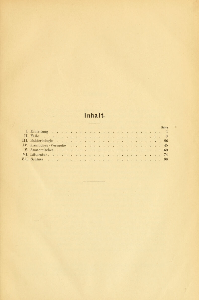 Inhalt. Seite I. Einleitung 1 II. Fälle 3 III. Bakteriologie 26 IV. Kaninchen-Versuche 45 V. Anatomisches 60 VI. Litteratur 74