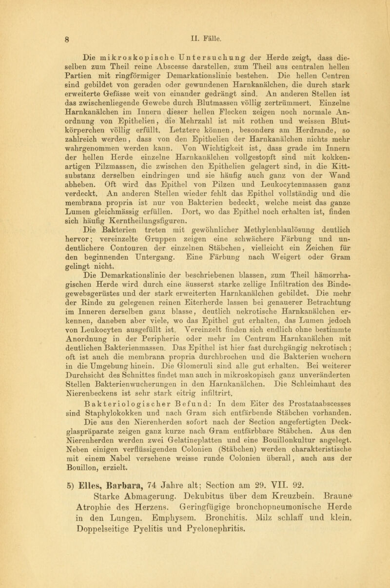 Die mikroskopische Untersuchung der Herde zeigt, dass die- selben zum Theil reine Abscesse darstellen, zum Theil aus centralen hellen Partien mit ringförmiger Demarkationslinie bestehen. Die hellen Centren sind gebildet von geraden oder gewundenen Harnkanälchen, die durch stark erweiterte Gefässe weit von einander gedrängt sind. An anderen Stellen ist das zwischenliegende Gewebe durch Blutmassen völlig zertrümmert. Einzelne Harnkanälchen im Innern dieser hellen Flecken zeigen noch normale An- ordnung von Epithelien, die Mehrzahl ist mit rothen und weissen Blut- körperchen völlig erfüllt. Letztere können, besonders am Herdrande, so zahlreich werden, dass von den Epithelien der Harnkanälchen nichts mehr wahrgenommen werden kann. Von Wichtigkeit ist, dass grade im Innern der hellen Herde einzelne Harnkanälchen vollgestopft sind mit kokken- artigen Pilzmassen, die zwischen den Epithelien gelagert sind, in die Kitt- substanz derselben eindringen und sie häufig auch ganz von der Wand abheben. Oft wird das Epithel von Pilzen und Leukocytenmassen ganz verdeckt. An anderen Stellen wieder fehlt das Epithel vollständig und die membrana propria ist nur von Bakterien bedeckt, welche meist das ganze Lumen gleichmässig erfüllen. Dort, wo das Epithel noch erhalten ist, finden sich häufig Kerntheilungsfiguren. Die Bakterien treten mit gewöhnlicher Methylenblaulösung deutlich hervor; vereinzelte Gruppen zeigen eine schwächere Färbung und un- deutlichere Contouren der einzelnen Stäbchen, vielleicht ein Zeichen für den beginnenden Untergang. Eine Färbung nach Weigert oder Gram gelingt nicht. Die Demarkationslinie der beschriebenen blassen, zum Theil hämorrha- gischen Herde wird durch eine äusserst starke zellige Infiltration des Binde- gewebsgerüstes und der stark erweiterten Harnkanälchen gebildet. Die mehr der Rinde zu gelegenen reinen Eiterherde lassen bei genauerer Betrachtung im Inneren derselben ganz blasse, deutlich nekrotische Harnkanälchen er- kennen, daneben aber viele, wo das Epithel gut erhalten, das Lumen jedoch von Leukocyten ausgefüllt ist. Vereinzelt finden sich endlich ohne bestimmte Anordnung in der Peripherie oder mehr im Centrum Harnkanälchen mit deutlichen Bakterienmassen. Das Epithel ist hier fast durchgängig nekrotisch ; oft ist auch die membrana propria durchbrochen und die Bakterien wuchern in die Umgebung hinein. Die Glomeruli sind alle gut erhalten. Bei weiterer Durchsicht des Schnittes findet man auch in mikroskopisch ganz unveränderten Stellen Bakterienwucherungen in den Harnkanälchen. Die Schleimhaut des Nierenbeckens ist sehr stark eitrig infiltrirt. Bakteriologischer Befund: In dem Eiter des Prostataabscesses sind Staphylokokken und nach Gram sich entfärbende Stäbchen vorhanden. Die aus den Nierenherden sofort nach der Section angefertigten Deck- glaspräparate zeigen ganz kurze nach Gram entfärbbare Stäbchen. Aus den Nierenherden werden zwei Gelatineplatten und eine Bouillonkultur angelegt. Neben einigen verflüssigenden Colonien (Stäbchen) werden charakteristische mit einem Nabel versehene weisse runde Colonien überall, auch aus der Bouillon, erzielt. 5) Elles, Barbara, 74 Jahre alt; Section am 29. VII. 92. Starke Abmagerung. Dekubitus über dem Kreuzbein. Braune; Atrophie des Herzens. Geringfügige bronchopneumonische Herde in den Lungen. Emphysem. Bronchitis. Milz schlaff und klein.