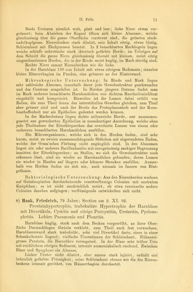 Beide Ureteren ziemlich weit, platt und leer; linke Niere etwas ver- grössert; beim Abziehen der Kapsel öffnen sich kleine Abscesse, welche gleichmässig über die ganze Oberfläche verstreut sind, die grössten steck- nadelkopfgross. Nierenbecken stark dilatirt, sein Inhalt eitrig, etwas blutig, Schleimhaut mit Ekchymosen besetzt. In 2 benachbarten Markkegeln liegen weiche schlaffe nekrotische stark ikterisch gefärbte Herde; im TJebrigen auf dem Schnitt die ganze Niere gleichmässig übersät mit kleinen, meist eitrig eingeschmolzenen Herden, die in der Rinde meist kuglig, im Mark streifig sind. Rechte Niere sammt Nierenbecken wie die linke. In der Harnblase 150 ccm Inhalt mit etwas eitrigem Bodensatz; einzelne kleine Hämorrhagien im Fundus, eine grössere an der Hinterwand. Mikroskopische Untersuchung: In Rinde und Mark liegen sehr zahlreiche Abscesse, innerhalb derer jede Gewebsstruktur geschwunden und das Centrum ausgefallen ist. In Herden Jüngern Datums findet man im Mark mehrere benachbarte Harnkanälchen von dichtem Rundzelleninfiltrat eingehüllt und komprimirt. Bisweilen ist ihr Lumen dabei erfüllt von Zellen, die zum Theil denen des interstitiellen Gewebes gleichen, zum Theil aber grösser sind und nach der Breite des Protoplasmahofs und der Kern- beschaffenheit nur als Epithelien gedeutet werden können. In der Marksubstanz liegen dichte zellenreiche Herde, nur zusammen- gesetzt aus gewucherten Epithelien in mosaikartiger Anordnung, welche ohne jede Theilnahme der Eiterkörperchen das erweiterte Lumen von einem oder mehreren benachbarten Harnkanälchen ausfüllen. Die Mikroorganismen, welche sich in den Herden finden, sind sehr kurze, meist zu zweien zusammenhängende Stäbchen mit abgerundeten Enden, welche der Gram'schen Färbung nicht zugänglich sind. In den Abscessen liegen ein oder mehrere Bacillenhaufen mit unregelmässig zackiger Begrenzung inmitten der Eiterkörperchen; an Stellen, wo sich die Gewebsstruktur noch erkennen lässt, sind sie wieder an Harnkanälchen gebunden, deren Lumen sie wieder in Haufen auf längere oder kürzere Strecken ausfüllen. Ausser- halb von Herden finden sie sich nie, auch niemals im Innern von Blut- gefässen. Bakteriologische Untersuchung: Aus den Nierenherden wachsen auf Gelatineplatten durchscheinende rosettenförmige Colonien mit centralem Knöpfchen; es ist nicht ausdrücklich notirt, ob etwa vereinzelte andere Colonien daneben aufgingen ; verflüssigende entwickelten sich nicht. 8) Haak. Friedrich, 79 Jahre; Section am 2. XL 92. Prostatahypertrophie, trabekuläre Hypertrophie der Harnblase mit Divertikeln, Cystitis und eitrige Pericystitis? Ureteritis, Pyelone- phritis. Lobäre Pneumonie und Pleuritis. Harnblase kuglig, stark nach dem Becken vorgewölbt, an ihrer Ober- fläche Darmschlingen fibrinös verklebt, zum Theil auch fest verwachsen. Harnblasenwand stark trabekulär, sehr viel Divertikel darin, eines in einer Schenkelhernie liegend; vielfache Ulcerationen der Schleimhaut. Hühnerei- grosse Prostata, die Harnröhre verengernd. In der Blase sehr trüber Urin mit reichlichem eitrigen Sediment, intensiv ammoniakalisch riechend. Zwischen Blase und Symphyse ein Abscess. Linker Ureter nicht dilatirt, aber aussen stark injicirt, enthält viel bräunlich gefärbte Flüssigkeit; seine Schleimhaut ebenso wie die des Nieren- beckens intensiv geröthet, von Hämorrhagien durchsetzt.