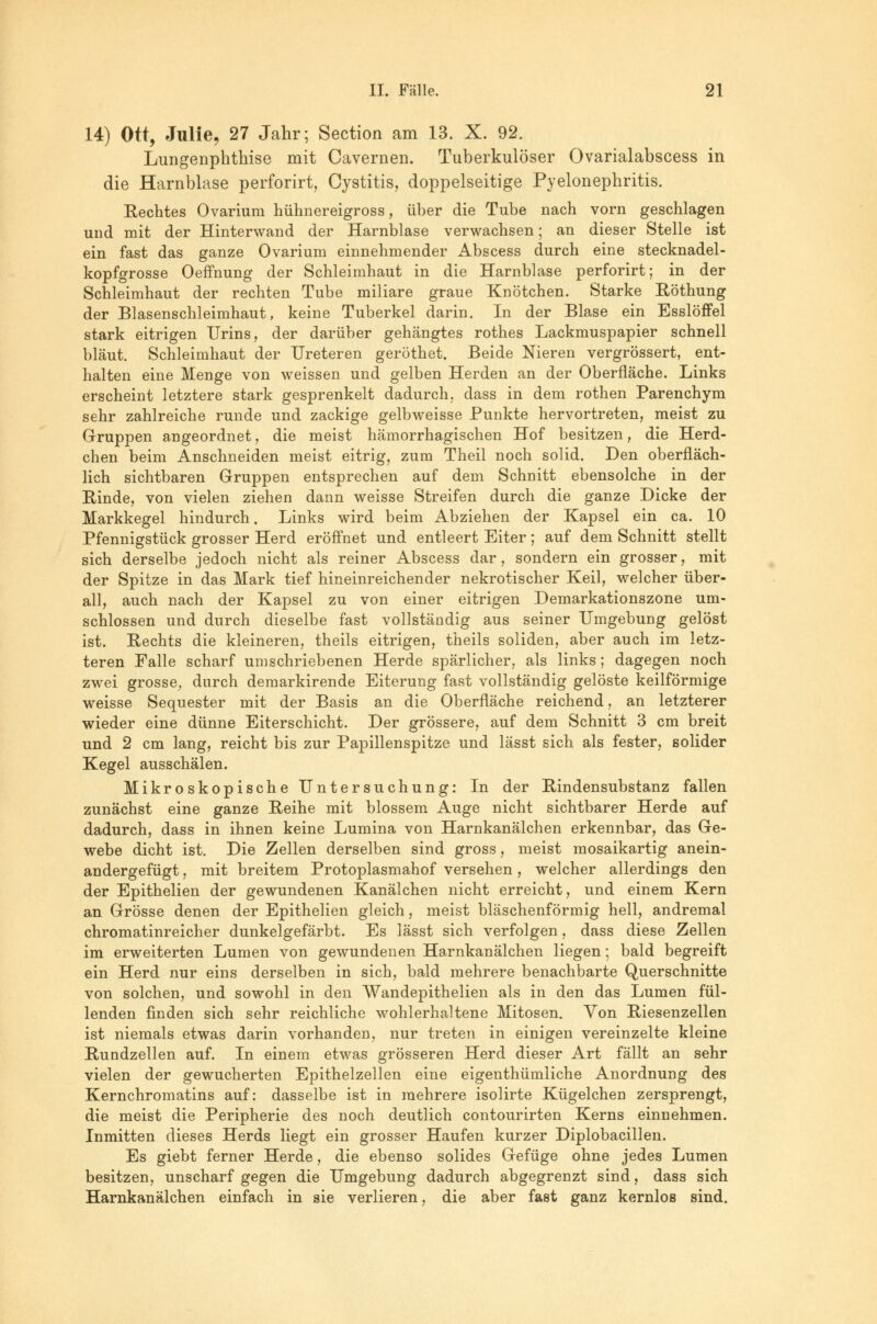 14) Ott, Julie, 27 Jahr; Section am 13. X. 92. Lungenphthise mit Cavernen. Tuberkulöser Ovarialabscess in die Harnblase perforirt, Cystitis, doppelseitige Pyelonephritis. Rechtes Ovarium hühnereigross, über die Tube nach vorn geschlagen und mit der Hinterwand der Harnblase verwachsen; an dieser Stelle ist ein fast das ganze Ovarium einnehmender Abscess durch eine stecknadel- kopfgrosse Oeffnung der Schleimhaut in die Harnblase perforirt; in der Schleimhaut der rechten Tube miliare graue Knötchen. Starke Röthung der Blasenschleimhaut, keine Tuberkel darin. In der Blase ein Esslöffel stark eitrigen Urins, der darüber gehängtes rothes Lackmuspapier schnell bläut. Schleimhaut der Ureteren geröthet. Beide Nieren vergrössert, ent- halten eine Menge von weissen und gelben Herden an der Oberfläche. Links erscheint letztere stark gesprenkelt dadurch, dass in dem rothen Parenchym sehr zahlreiche runde und zackige gelbweisse Punkte hervortreten, meist zu Gruppen angeordnet, die meist hämorrhagischen Hof besitzen, die Herd- chen beim Anschneiden meist eitrig, zum Theil noch solid. Den oberfläch- lich sichtbaren Gruppen entsprechen auf dem Schnitt ebensolche in der Rinde, von vielen ziehen dann weisse Streifen durch die ganze Dicke der Markkegel hindurch. Links wird beim Abziehen der Kapsel ein ca. 10 Pfennigstück grosser Herd eröffnet und entleert Eiter; auf dem Schnitt stellt sich derselbe jedoch nicht als reiner Abscess dar, sondern ein grosser, mit der Spitze in das Mark tief hineinreichender nekrotischer Keil, welcher über- all, auch nach der Kapsel zu von einer eitrigen Demarkationszone um- schlossen und durch dieselbe fast vollständig aus seiner Umgebung gelöst ist. Rechts die kleineren, theils eitrigen, theils soliden, aber auch im letz- teren Falle scharf umschriebenen Herde spärlicher, als links; dagegen noch zwei grosse, durch demarkirende Eiterung fast vollständig gelöste keilförmige weisse Sequester mit der Basis an die Oberfläche reichend, an letzterer wieder eine dünne Eiterschicht. Der grössere, auf dem Schnitt 3 cm breit und 2 cm lang, reicht bis zur Papillenspitze und lässt sich als fester, solider Kegel ausschälen. Mikroskopische Untersuchung: In der Rindensubstanz fallen zunächst eine ganze Reihe mit blossem Auge nicht sichtbarer Herde auf dadurch, dass in ihnen keine Lumina von Harnkanälchen erkennbar, das Ge- webe dicht ist. Die Zellen derselben sind gross, meist mosaikartig anein- andergefügt , mit breitem Protoplasmahof versehen, welcher allerdings den der Epithelien der gewundenen Kanälchen nicht erreicht, und einem Kern an Grösse denen der Epithelien gleich, meist bläschenförmig hell, andremal chromatinreicher dunkelgefärbt. Es lässt sich verfolgen, dass diese Zellen im erweiterten Lumen von gewundenen Harnkanälchen liegen; bald begreift ein Herd nur eins derselben in sich, bald mehrere benachbarte Querschnitte von solchen, und sowohl in den Wandepithelien als in den das Lumen fül- lenden finden sich sehr reichliche wohlerhaltene Mitosen. Von Riesenzellen ist niemals etwas darin vorhanden, nur treten in einigen vereinzelte kleine Rundzellen auf. In einem etwas grösseren Herd dieser Art fällt an sehr vielen der gewucherten Epithelzellen eine eigenthümliche Anordnung des Kernchromatins auf: dasselbe ist in mehrere isolirte Kügelchen zersprengt, die meist die Peripherie des noch deutlich contourirten Kerns einnehmen. Inmitten dieses Herds liegt ein grosser Haufen kurzer Diplobacillen. Es giebt ferner Herde, die ebenso solides Gefüge ohne jedes Lumen besitzen, unscharf gegen die Umgebung dadurch abgegrenzt sind, dass sich Harnkanälchen einfach in sie verlieren, die aber fast ganz kernlos sind.