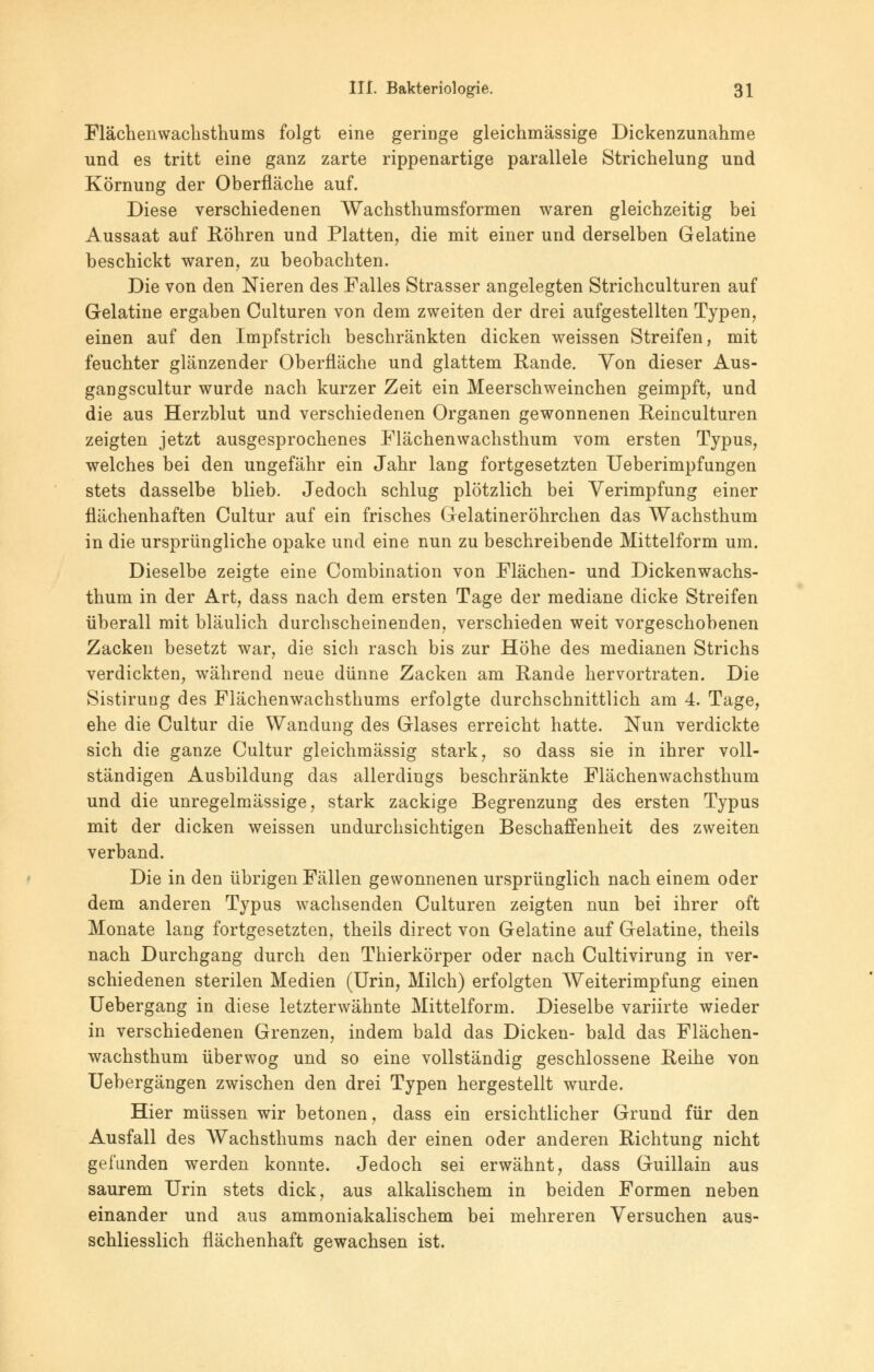 Flächenwachsthums folgt eine geringe gleichmässige Dickenzunahme und es tritt eine ganz zarte rippenartige parallele Strichelung und Körnung der Oberfläche auf. Diese verschiedenen Wachsthumsformen waren gleichzeitig bei Aussaat auf Röhren und Platten, die mit einer und derselben Gelatine beschickt waren, zu beobachten. Die von den Nieren des Falles Strasser angelegten Strichculturen auf Gelatine ergaben Culturen von dem zweiten der drei aufgestellten Typen, einen auf den Impfstrich beschränkten dicken weissen Streifen, mit feuchter glänzender Oberfläche und glattem Rande. Von dieser Aus- gangscultur wurde nach kurzer Zeit ein Meerschweinchen geimpft, und die aus Herzblut und verschiedenen Organen gewonnenen Reinculturen zeigten jetzt ausgesprochenes Flächenwachsthum vom ersten Typus, welches bei den ungefähr ein Jahr lang fortgesetzten Ueberimpfungen stets dasselbe blieb. Jedoch schlug plötzlich bei Verimpfung einer flächenhaften Cultur auf ein frisches Gelatineröhrchen das Wachsthum in die ursprüngliche opake und eine nun zu beschreibende Mittelform um. Dieselbe zeigte eine Combination von Flächen- und Dickenwachs- thum in der Art, dass nach dem ersten Tage der mediane dicke Streifen überall mit bläulich durchscheinenden, verschieden weit vorgeschobenen Zacken besetzt war, die sich rasch bis zur Höhe des medianen Strichs verdickten, während neue dünne Zacken am Rande hervortraten. Die Sistirung des Flächenwachsthums erfolgte durchschnittlich am 4. Tage, ehe die Cultur die Wandung des Glases erreicht hatte. Nun verdickte sich die ganze Cultur gleichmässig stark, so dass sie in ihrer voll- ständigen Ausbildung das allerdings beschränkte Flächenwachsthum und die unregelmässige, stark zackige Begrenzung des ersten Typus mit der dicken weissen undurchsichtigen Beschaffenheit des zweiten verband. Die in den übrigen Fällen gewonnenen ursprünglich nach einem oder dem anderen Typus wachsenden Culturen zeigten nun bei ihrer oft Monate lang fortgesetzten, theils direct von Gelatine auf Gelatine, theils nach Durchgang durch den Thierkörper oder nach Cultivirung in ver- schiedenen sterilen Medien (Urin, Milch) erfolgten Weiterimpfung einen Uebergang in diese letzterwähnte Mittelform. Dieselbe variirte wieder in verschiedenen Grenzen, indem bald das Dicken- bald das Flächen- wachsthum überwog und so eine vollständig geschlossene Reihe von Uebergängen zwischen den drei Typen hergestellt wurde. Hier müssen wir betonen, dass ein ersichtlicher Grund für den Ausfall des Wachsthums nach der einen oder anderen Richtung nicht gefunden werden konnte. Jedoch sei erwähnt, dass Guillain aus saurem Urin stets dick, aus alkalischem in beiden Formen neben einander und aus ammoniakalischem bei mehreren Versuchen aus- schliesslich flächenhaft gewachsen ist.