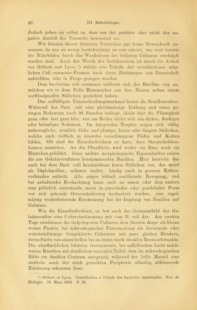 Jedoch geben sie selbst zu, dass nur der positive aber nicht der ne- gative Ausfall der Versuche beweisend sei. Wir können diesen letzteren Versuchen gar keine Beweiskraft zu- messen, da uns zu wenig berücksichtigt zu sein scheint, wie weit bereits die Nährböden durch das Wachsthum der früheren Culturen erschöpft worden sind. Auch der Werth der Indolreaction ist durch die Arbeit von Gilbert und Lyon,3) welche eine Tabelle der verschiedenen mög- lichen Coli commune-Formen nach ihren Züchtungen aus Darminhalt aufstellten, sehr in Frage gezogen worden. Dem bacterium coli commune schliesst sich der Bacillus eng an, welchen wir in dem Falle Hammacher aus den Nieren neben einem verflüssigenden Stäbchen gezüchtet haben: Das auffälligste Unterscheidungsmerkmal bietet die Bouilloncultur. Während das Bact. coli eine gleichmässige Trübung und einen ge- ringen Bodensatz nach 24 Stunden bedingt, bleibt hier die Flüssigkeit ganz oder fast ganz klar, nur am Boden bildet sich ein dickes, flockiges oder krümliges Sediment. Im hängenden Tropfen zeigen sich völlig unbewegliche, ziemlich dicke und plumpe, kurze oder längere Stäbchen, welche auch vielfach in einander verschlungene Fäden und Ketten bilden. Oft sind die Einzelindividuen so kurz, dass Streptokokken- formen entstehen. An der Oberfläche wird weder ein King noch ein Häutchen gebildet. Ganz andere morphologische Eigenschaften zeigen die aus Gelatineculturen herstammenden Bacillen. Hier herrscht das auch bei dem Bact. coli beschriebene kurze Stäbchen vor, das meist als Diplobacillus, seltener isolirt, häufig auch in grossen Ketten- verbänden auftritt. Alle zeigen lebhaft oszillirende Bewegung, und bei anhaltender Beobachtung kann auch an einem oder dem andern eine plötzlich eintretende, meist in purzelnder oder pendelnder Form vor sich gehende Ortsveränderung beobachtet werden, eine regel- mässig wiederkehrende Erscheinung bei der Impfung von Bouillon auf Gelatine. Wie die Einzelindividuen, so bot auch das Gesammtbild der Ge- latinecultur eine Uebereinstimmung mit dem B. coli dar. Am zweiten Tage erschienen die tiefgelegenen Culturen dem blossen Auge als kleine weisse Punkte, bei mikroskopischer Untersuchung als kreisrunde oder wetzsteinförmige feingekörnte Colonieen mit ganz glatten Rändern, deren Farbe von einem hellen bis zu einem stark dunklen Braun schwankte. Die oberflächlichen bildeten transparente, bei auffallendem Licht milch- weisse Rosetten mit deutlichem centralen Nabel, dem im mikroskopischen Bilde ein dunkles Centrum entsprach, während der helle Mantel eine zierliche nach der stark gezackten Peripherie allmälig abblassende Zeichnung erkennen Hess. *) Gilbert et Lyon. Contribution ä l'etude des bacteries intestinales. Soc. de Biologie. 18. Mars 1893. S. 55.