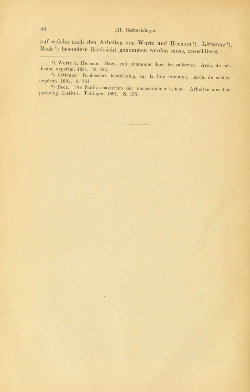 auf welche nach den Arbeiten von Wurtz und Herman *), Letienne 2), Beck3) besondere Rücksicht genommen werden muss, ausschliesst. *) Wurtz u. Herman. Bact. coli commune dans les cadavres. Arch. de me- decine experim. 1891. S. 734. 2) Letienne. ßecherches bacteriolog. sur la bile humaine. Arch. de medec experim. 1891. S. 761. 3) Beck. Die Fäulnissbakterien der menschlichen Leiche. Arbeiten aus dem patholog. Institut. Tübingen 1891. S. 155.