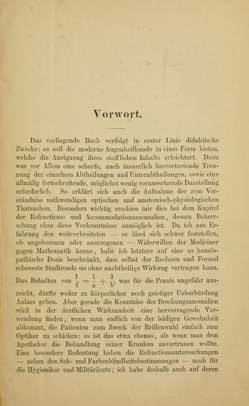 Vorwort. Das vorliegende Buch verfolgt in erster Linie didaktische Zwecke: es soll die moderne Augenheilkunde in einer Form bieten, welche die Aneignung ihres stofflichen Inhalts erleichtert. Dazu war vor Allem eine scharfe, auch äusserlich hervortretende Tren- nung der einzelnen Abtheilungen und Unterabtheilungen, sowie eine allmälig fortschreitende, möglichst wenig voraussetzende Darstellung erforderlich. So erklärt sich auch die Aufnahme der zum Ver- ständniss nothwendigen optischen und anatomisch-physiologischen Thatsachen. Besonders wichtig erschien mir dies bei dem Kapitel der Refractions- und Accommodationsanomalien, dessen Beherr- schung ohne diese Vorkenntnisse unmöglich ist. Da ich aus Er- fahrung den weitverbreiteten — es lässt sich schwer feststellen, ob angeborenen oder anerzogenen — Widerwillen der Mediciner gegen Mathematik kenne, habe ich letztere auf eine so homöo- pathische Dosis beschränkt, dass selbst der Rechnen und Formel scheueste Studirende sie ohne nachtheilige Wirkung vertragen kann. Das Behalten von -* = I- t> was für die Praxis ungefähr aus- i a ' b reicht, dürfte weder zu körperlicher noch geistiger Ueberbürdung Anlass geben. Aber gerade die Kenntniss der Brechungsanomalien wird in der ärztlichen Wirksamkeit eine hervorragende Ver- wendung finden, wenn man endlich von der leidigen Gewohnheit abkommt, die Patienten zum Zweck der Brillenwahl einfach zum Optiker zu schicken: es ist das etwa ebenso, als wenn man dem Apotheker die Behandlung seiner Kranken anvertrauen wollte. Eine besondere Bedeutung haben die Refractionsuntersuchungen — neben den Seh- und Farbenblindheitsbestimmungen — noch für die Hygieniker und Militärärzte; ich habe deshalb auch auf deren