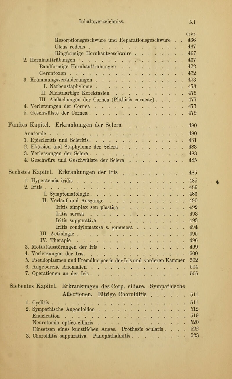 Seite Resorptionsgeschwürc und Reparationsgeschwüre . . 466 Ulcus rodens 467 Ringförmige Hornhautgcsclrwüre 467 2. Hornhauttrübungen 467 Bandförmige Hornhauttrübungen 472 Gerontoxon 472 3. Ki-ümmungsveränderungen 473 I. Narbenstaphylome 473 II. Mchtnarbige Kerektasien 475 III. Abfiachungen der Cornea (Phthisis corneae) 477 4. Verletzungen der Cornea 477 5. Geschwülste der Cornea 479 Fünftes Kapitel. Erkrankungen der Sclera 480 Anatomie 480 1. Episcleritis und Scleritis 481 2. Ektasien und Staphylome der Sclera 483 3. Verletzungen der Sclera 483 4. Geschwüre und Geschwülste der Sclera 485 Sechstes Kapitel. Erkrankungen der Iris 485 1. Hyperaemia iridis 485 2. Iritis 486 I. Symptomatologie 486 II. Verlauf und Ausgänge 490 Iritis simplex seu plastica 492 Iritis serosa 493 Iritis suppurativa 493 Iritis condylomatosa s. gummosa 494 HI. Aetiologie 495 IV. Therapie 496 3. Motilitätsstörungen der Iris 499 4. Verletzungen der Iris 500 5. Pseudoplasmen und Fremdkörper in der Iris und vorderen Kammer 502 6. Angeborene Anomalien 504 7. Operationen an der Iris 505 Siebentes Kapitel. Erkrankungen des Corp. ciliare. Sympathische Affectionen. Eitrige Choroiditis 511 1. Cyclitis 511 2. Sympathische Augenleiden 512 Enucleation 519 Neurotomia optico-ciliaris 520 Einsetzen eines künstlichen Auges. Prothesis ocularis .... 522 3. Choroiditis suppurativa. Panophthalmitis 523