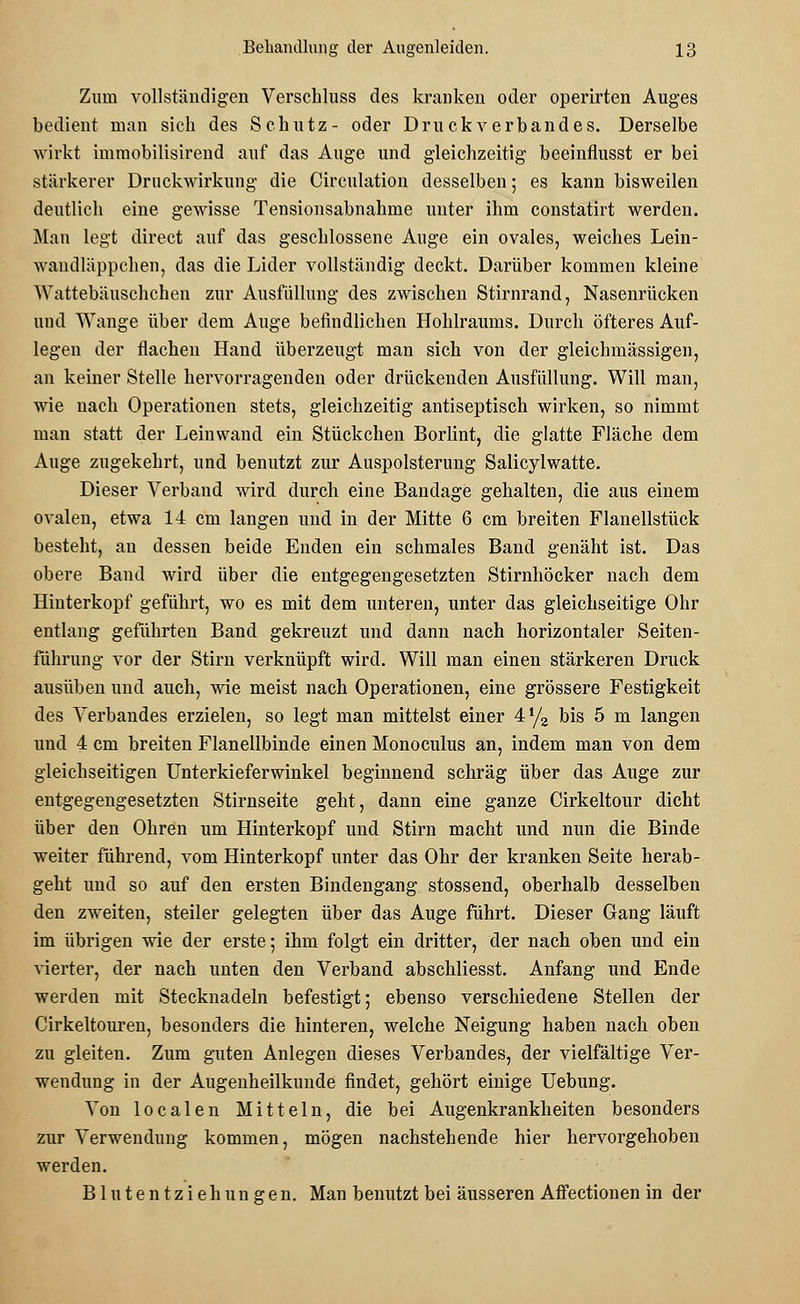 Zum vollständigen Verschluss des kranken oder operirten Auges bedient man sieh des Schutz- oder Druck Verbandes. Derselbe wirkt immobilisirend auf das Auge und gleichzeitig beeinflusst er bei stärkerer Druckwirkung die Circulation desselben; es kann bisweilen deutlich eine gewisse Tensionsabnahme unter ihm constatirt werden. Man legt direct auf das geschlossene Auge ein ovales, weiches Lein- Avandläppchen, das die Lider vollständig deckt. Darüber kommen kleine Wattebäuschchen zur Ausfüllung des zwischen Stirnrand, Nasenrücken und Wange über dem Auge befindlichen Hohlraums. Durch öfteres Auf- legen der flachen Hand überzeugt man sich von der gleichmässigen, an keiner Stelle hervorragenden oder drückenden Ausfüllung. Will man, wie nach Operationen stets, gleichzeitig antiseptisch wirken, so nimmt man statt der Leinwand ein Stückchen Borlint, die glatte Fläche dem Auge zugekehrt, und benutzt zur Auspolsterung Salicylwatte. Dieser Verband wird durch eine Bandage gehalten, die aus einem ovalen, etwa 14 cm langen und in der Mitte 6 cm breiten Flanellstück besteht, an dessen beide Enden ein schmales Band genäht ist. Das obere Band wird über die entgegengesetzten Stirnhöcker nach dem Hinterkopf geführt, wo es mit dem unteren, unter das gleichseitige Ohr entlang geführten Band gekreuzt und dann nach horizontaler Seiten- führung vor der Stirn verknüpft wird. Will man einen stärkeren Druck ausüben und auch, wie meist nach Operationen, eine grössere Festigkeit des Verbandes erzielen, so legt man mittelst einer 41/2 bis 5 m langen und 4 cm breiten Flanellbinde einen Monoculus an, indem man von dem gleichseitigen Unterkieferwinkel beginnend schräg über das Auge zur entgegengesetzten Stirnseite geht, dann eine ganze Cirkeltour dicht über den Ohren um Hinterkopf und Stirn macht und nun die Binde weiter führend, vom Hinterkopf unter das Ohr der kranken Seite herab- geht und so auf den ersten Bindengang stossend, oberhalb desselben den zweiten, steiler gelegten über das Auge führt. Dieser Gang läuft im übrigen wie der erste; ihm folgt ein dritter, der nach oben und ein vierter, der nach unten den Verband abschliesst. Anfang und Ende werden mit Stecknadeln befestigt; ebenso verschiedene Stellen der Cirkeltouren, besonders die hinteren, welche Neigung haben nach oben zu gleiten. Zum guten Anlegen dieses Verbandes, der vielfältige Ver- wendung in der Augenheilkunde findet, gehört einige Uebung. Von localen Mitteln, die bei Augenkrankheiten besonders zur Verwendung kommen, mögen nachstehende hier hervorgehoben werden. B1 u t e n t z i e h u n er e n. Man benutzt bei äusseren Affectionen in der