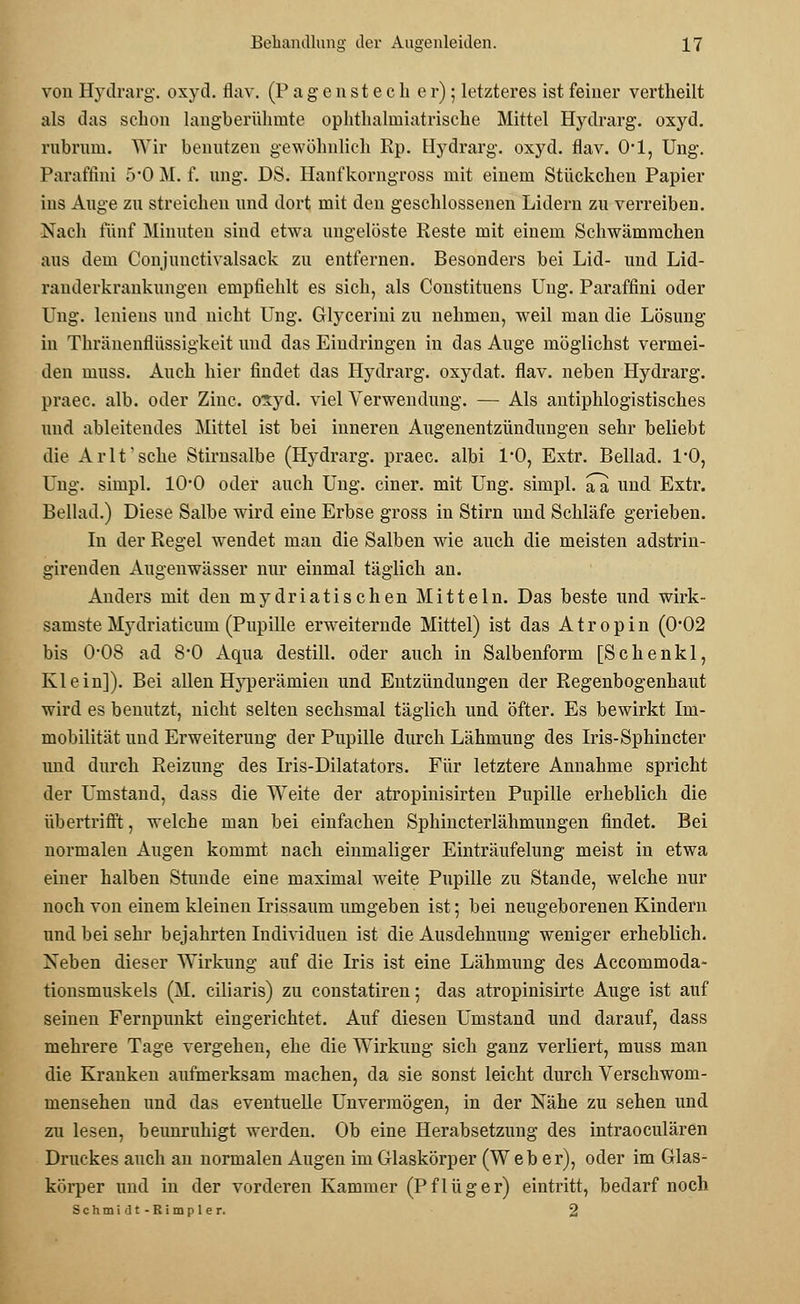 von Hydrarg. oxyd. flav. (Pagen stech er); letzteres ist feiner vertheilt als das schon langberühmte oplithaliniatrische Mittel Hydrarg. oxyd. rubrum. Wir benutzen gewöhnlich Rp. Hydrarg. oxyd. flav. 0-1, Ung. Paraffini 5-0 M. f. ung. DS. Hanfkorngross mit einem Stückchen Papier ins Auge zu streichen und dort mit den geschlossenen Lidern zu verreiben. Nach fünf Minuten sind etwa ungelöste Reste mit einem Schwämmchen aus dem Conjunctivalsack zu entfernen. Besonders bei Lid- und Lid- rauderkrankungen empfiehlt es sich, als Constituens Ung. Paraffini oder Ung. leniens und nicht Ung. Glycerini zu nehmen, weil man die Lösung in Thränenflüssigkeit und das Eindringen in das Auge möglichst vermei- den rnuss. Auch hier findet das Hydrarg. oxydat. flav. neben Hydrarg. praec. alb. oder Zinc. oxyd. viel Verwendung. — Als antiphlogistisches und ableitendes Mittel ist bei inneren Augenentzündungen sehr beliebt die Arlt'sche Stirnsalbe (Hydrarg. praec. albi 1*0, Extr. Bellad. 1*0, Ung. simpl. 1O0 oder auch Ung. einer, mit Ung. simpl. aa und Extr. Bellad.) Diese Salbe wird eine Erbse gross in Stirn und Schläfe gerieben. In der Regel wendet man die Salben wie auch die meisten adstrin- girenden Augenwässer nur einmal täglich an. Anders mit den mydriatischen Mitteln. Das beste und wirk- samste Mj'driaticum (Pupille erweiternde Mittel) ist das A t r o p i n (0*02 bis 0-08 ad 8-0 Aqua destill, oder auch in Salbenform [Schenkl, Klein]). Bei allen Hyperämien und Entzündungen der Regenbogenhaut wird es benutzt, nicht selten sechsmal täglich und öfter. Es bewirkt Im- mobilität und Erweiterung der Pupille durch Lähmung des Iris-Sphincter und durch Reizung des Iris-Dilatators. Für letztere Annahme spricht der Umstand, dass die Weite der atropinisirten Pupille erheblich die übertrifft, welche man bei einfachen Sphincterlähmungen findet. Bei normalen Augen kommt nach einmaliger Einträufelung meist in etwa einer halben Stunde eine maximal weite Pupille zu Stande, welche nur noch von einem kleinen Irissaum umgeben ist; bei neugeborenen Kindern und bei sehr bejahrten Individuen ist die Ausdehnung weniger erheblich. Xeben dieser Wirkung auf die Iris ist eine Lähmung des Accommoda- tionsmuskels (M. ciliaris) zu constatiren; das atropinisirte Auge ist auf seinen Fernpunkt eingerichtet. Auf diesen Umstand und darauf, dass mehrere Tage vergehen, ehe die Wirkung sich ganz verliert, muss man die Kranken aufmerksam machen, da sie sonst leicht durch Verschwom- mensehen und das eventuelle Unvermögen, in der Nähe zu sehen und zu lesen, beunruhigt werden. Ob eine Herabsetzung des intraoeulären Druckes auch an normalen Augen im Glaskörper (Weber), oder im Glas- körper und in der vorderen Kammer (Pflüger) eintritt, bedarf noch Schmidt-Rimpler. 2