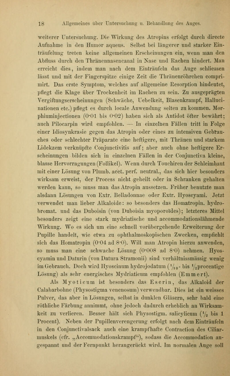 weiterer Untersuchung. Die Wirkung des Atropins erfolgt durch directe Aufnahme in den Humor aqueus. Selbst bei längerer und starker Ein- träufelung treten keine allgemeinen Erscheinungen ein, wenn man den Abtluss durch den Thränennasencanal in Xase und Rachen hindert. Man erreicht dies, indem man nach dem Einträufeln das Auge schliessen lässt und mit der Fingerspitze einige Zeit die Thränenröhrchen compri- mirt. Das erste Symptom, welches auf allgemeine Resorption hindeutet, pflegt die Klage über Trockenheit im Rachen zu sein. Zu ausgeprägten Yergiftungserscheinungen (Schwäche, Uebelkeit, Blasenkrampf, Halluci- nationen etc.) pflegt es durch locale Anwendung selten zu kommen. Mor- phiuminjectionen (0*01 bis 0*02) haben sich als Antidot öfter bewährt: auch Pilocarpin wird empfohlen. — In einzelnen Fällen tritt in Folge einer Idiosynkrasie gegen das Atropin oder eines zu intensiven Gebrau- ches oder schlechter Präparate eine heftigere, mit Thränen und starkem Lidekzem verknüpfte Conjunctivitis auf: aber auch ohne heftigere Er- scheinungen bilden sich in einzelnen Fällen in der Conjunetiva kleine, blasse Hervorragungen (Follikel). Wenn durch Touchiren der Schleimhaut mit einer Lösung von Plumb. acet. perf. neutral., das sich hier besonders wirksam erweist, der Process nicht geheilt oder in Schranken gehalten werden kann, so muss man das Atropin aussetzen. Früher benutzte man alsdann Lösungen von Extr. Belladonnae oder Extr. Hyoscyami. Jetzt verwendet man lieber Alkaloide: so besonders das Homatropin. hydro- bromat. und das Duboisin (von Duboisia myoporoi'des); letzteres Mittel besonders zeigt eine stark mydriatische und accommodationslähmende Wirkung. Wo es sich um eine schnell vorübergehende Erweiterung der Pupille handelt, wie etwa zu ophthalmoskopischen Zwecken, empfiehlt sich das Homatropin (O04 ad 8'0). Will man Atropin hierzu anwenden, so muss man eine schwache Lösung (O008 ad 8*0) nehmen. Hyos- cyamin und Daturin (von Datura Stramonii) sind verhältnissmässig wenig im Gebrauch. Doch wird Hyoscinum hydrojodatum ('/,0- bis 'oprocentige Lösung) als sehr energisches Mydriaticum empfohlen (Emmert). Als Myoticum ist besonders das Eserin, das Alkaloid der Calabarbohne (Physostigma venenosum) verwendbar. Dies ist ein weisses Pulver, das aber in Lösungen, selbst in dunklen Gläsern, sehr bald eine röthliche Färbung annimmt, ohne jedoch dadurch erheblich an Wirksam- keit zu verlieren. Besser hält sich Phvsostigm. salicylicum (\2 bis 1 Procent). Neben der Pupillenverengerung erfolgt nach dem Einträufeln in den Conjunctivalsack auch eine krampfhafte Contraction des Ciliar- muskels (cfr. „Accommodationskrampf), sodass die Aceommodation an- gespannt und der Fernpunkt herangerückt wird. Im normalen Auge soll