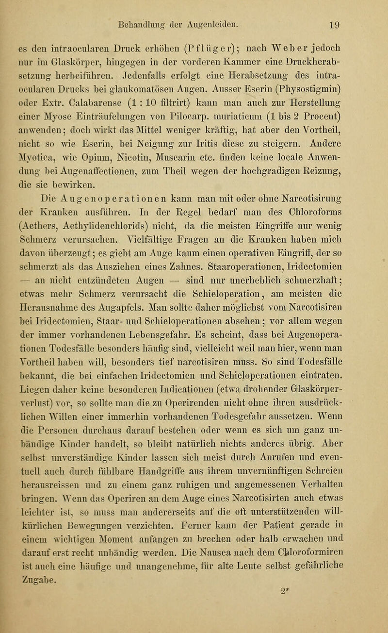 es den intraocularen Druck erhöhen (Pflüger); nach Weber jedoch nur im Glaskörper, hingegen in der vorderen Kammer eine Druckherab- setzung herbeiführen. Jedenfalls erfolgt eine Herabsetzung des intra- ocularen Drucks bei glaukomatösen Augen. Ausser Eserin (Pkysostigmin) oder Extr. Calabarense (1 : 10 filtrirt) kann man auch zur Herstellung einer Myose Einträufelungen von Pilocarp. muriaticum (1 bis 2 Procent) anwenden; doch wirkt das Mittel weniger kräftig, hat aber den Vortheil, nicht so wie Eserin, bei Neigung zur Iritis diese zu steigern. Andere Myotica, wie Opium, Nicotin, Muscarin etc. finden keine locale Anwen- dung bei Augenaftectionen, zum Theil wegen der hochgradigen Reizung, die sie bewirken. Die Au gen Operationen kann man mit oder ohne Narcotisirung der Kranken ausführen. In der Regel bedarf man des Chloroforms (Aethers, Aethylidenchlorids) nicht, da die meisten Eingriffe nur wenig Schmerz verursachen. Vielfältige Fragen an die Kranken haben mich davon überzeugt; es giebt am Auge kaum einen operativen Eingriff, der so schmerzt als das Ausziehen eines Zahnes. Staaroperationen, Iridectomien — an nicht entzündeten Augen — sind nur unerheblich schmerzhaft; etwas mehr Schmerz verursacht die Schieloperation, am meisten die Herausnahme des Augapfels. Mau sollte daher möglichst vom Narcotisiren bei Iridectomien, Staar- und Schieloperationen absehen; vor allem wegen der immer vorhandenen Lebensgefahr. Es scheint, dass bei Augenopera- tionen Todesfälle besonders häufig sind, vielleicht weil man hier, wenn man Vortheil haben will, besonders tief narcotisiren muss. So sind Todesfälle bekannt, die bei einfachen Iridectomien und Schieloperationen eintraten. Liegen daher keine besonderen Indicationen (etwa drohender Glaskörper- verlust) vor, so sollte man die zu Operirenden nicht ohne ihren ausdrück- lichen Willen einer immerhin vorhandenen Todesgefahr aussetzen. Wenn die Personen durchaus darauf bestehen oder wenn es sich um ganz un- bändige Kinder handelt, so bleibt natürlich nichts anderes übrig. Aber selbst unverständige Kinder lassen sich meist durch Anrufen und even- tuell auch durch fühlbare Handgriffe aus ihrem unvernünftigen Schreien herausreissen und zu einem ganz ruhigen und angemessenen Verhalten bringen. Wenn das Operiren an dem Auge eines Narcotisirten auch etwas leichter ist, so muss man andererseits auf die oft unterstützenden will- kürlichen Bewegungen verzichten. Ferner kann der Patient gerade in einem wichtigen Moment anfangen zu brechen oder halb erwachen und darauf erst recht unbändig werden. Die Nausea nach dem Chloroformiren ist auch eine häufige und unangenehme, für alte Leute selbst gefährliche Zugabe. 2*