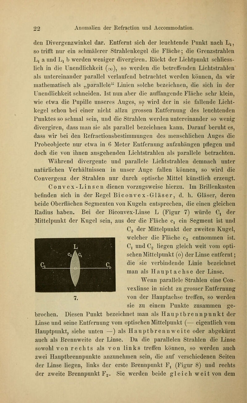 den Divergenzwinkel dar. Entfernt sich der leuchtende Punkt nach Lx, so trifft nur ein schmälerer Strahlenkegel die Fläche; die Grenzstrahlen L! a und L^ b werden weniger divergiren. Rückt der Lichtpunkt schliess- lich in die Unendlichkeit (oo), so werden die betreffenden Lichtstrahlen als untereinander parallel verlaufend betrachtet werden können, da wir mathematisch als „parallele Linien solche bezeichnen, die sich in der Unendlichkeit schneiden. Ist nun aber die auffangende Fläche sehr klein, wie etwa die Pupille unseres Auges, so wird der in sie fallende Licht- kegel schon bei einer nicht allzu grossen Entfernung des leuchtenden Punktes so schmal sein, und die Strahlen werden untereinander so wenig divergiren, dass man sie als parallel bezeichnen kann. Darauf beruht es, dass wir bei den Refractionsbestimmungen des menschlichen Auges die Probeobjecte nur etwa in 6 Meter Entfernung aufzuhängen pflegen und doch die von ihnen ausgehenden Lichtstrahlen als parallele betrachten. Während divergente und parallele Lichtstrahlen demnach unter natürlichen Verhältnissen in unser Auge fallen können, so wird die Convergenz der Strahlen nur durch optische Mittel künstlich erzeugt. Convex-Linsen dienen vorzugsweise hierzu. Im Brillenkasten befinden sich in der Regel Biconvex-Gläser, d. h. Gläser, deren beide Oberflächen Segmenten von Kugeln entsprechen, die einen gleichen Radius haben. Bei der Biconvex-Linse L (Figur 7) würde Ct der Mittelpunkt der Kugel sein, aus der die Fläche cy ein Segment ist und C2 der Mittelpunkt der zweiten Kugel, welcher die Fläche c2 entnommen ist. Cx und C2 liegen gleich weit vom opti- schen Mittelpunkt (o) der Linse entfernt; die sie verbindende Linie bezeichnet man als Hauptachse der Linse. Wenn parallele Strahlen eine Con- vexlinse in nicht zu grosser Entfernung 7, von der Hauptachse treffen, so werden sie zu einem Punkte zusammen ge- brochen. Diesen Punkt bezeichnet man als Hauptbrennpunkt der Linse und seine Entfernung vom optischen Mittelpunkt (— eigentlich vom Hauptpunkt, siehe unten —) als H a u p t b r e n n w e i t e oder abgekürzt auch als Brennweite der Linse. Da die parallelen Strahlen die Linse sowohl von rechts als von links treffen können, so werden auch zwei Hauptbrennpunkte anzunehmen sein, die auf verschiedenen Seiten der Linse liegen, links der erste Brennpunkt Ft (Figur 8) und rechts der zweite Brennpunkt F2. Sie werden beide gleich weit von dem