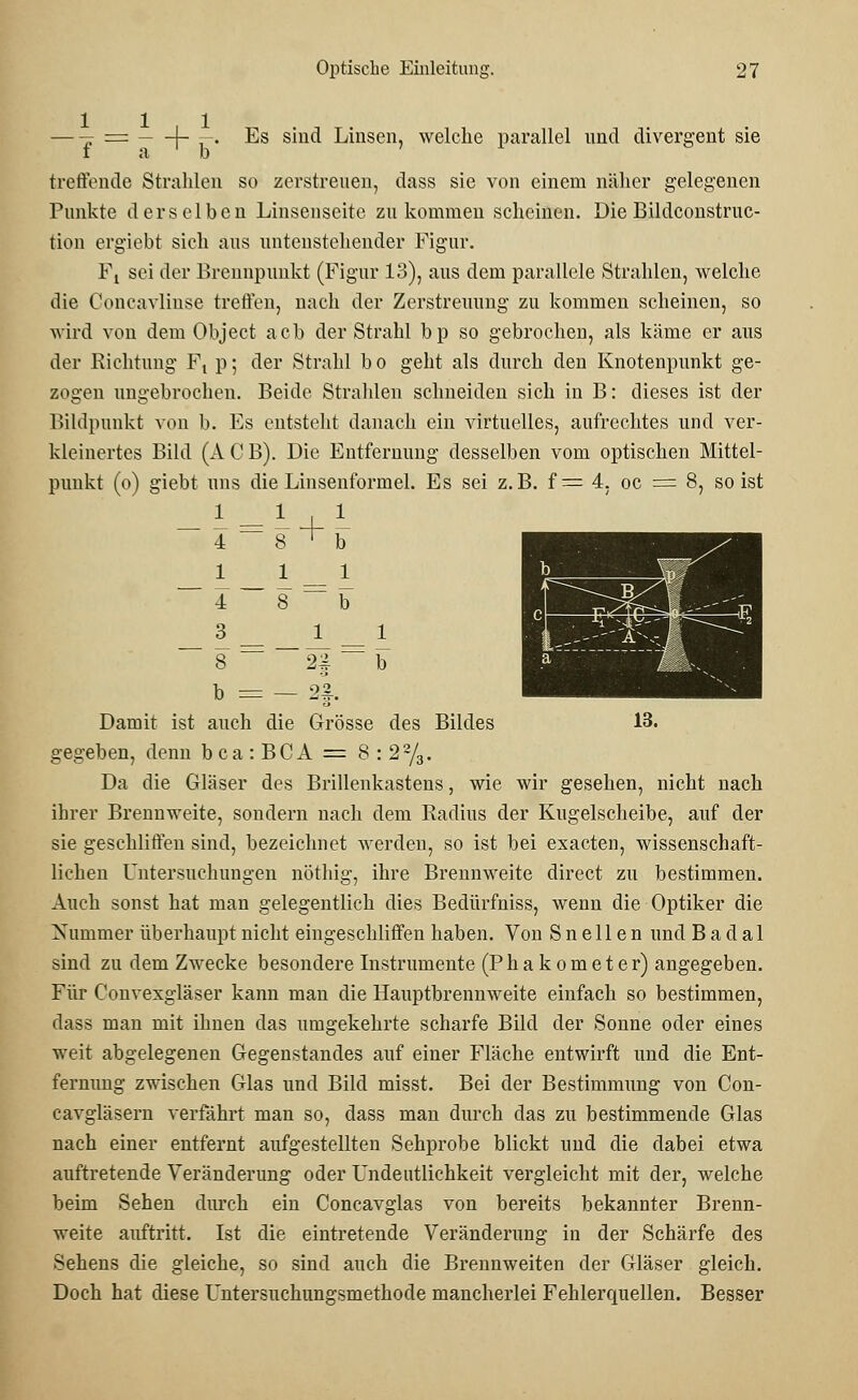 t = {- —. Es sind Linsen, welche parallel und divergent sie lab treffende Strahlen so zerstreuen, dass sie von einem näher gelegenen Punkte derselben Linsenseite zukommen scheinen. Die Bildconstruc- tion ergiebt sich aus untenstehender Figur. Ft sei der Brennpunkt (Figur 13), aus dem parallele Strahlen, welche die Concavlinse treffen, nach der Zerstreuung zu kommen scheinen, so wird von dem Object acb der Strahl bp so gebrochen, als käme er aus der Richtung F, p; der Strahl bo geht als durch den Knotenpunkt ge- zogen ungebrochen. Beide Strahlen schneiden sich in B: dieses ist der Bildpunkt von b. Es entsteht danach ein virtuelles, aufrechtes und ver- kleinertes Bild (ACB). Die Entfernung desselben vom optischen Mittel- punkt (o) giebt uns die Linsenformel. Es sei z.B. f= 4, oc = 8, so ist 1 4 = 1 8 + 1 b 1 1 1 4 8 b 3 1 1 8 — 22 b b = 23 .. Damit ist auch die Grösse des Bildes gegeben, denn bca:BCA = 8:22/3. Da die Gläser des Brillenkastens, wie wir gesehen, nicht nach ihrer Brennweite, sondern nach dem Radius der Kugelscheibe, auf der sie geschliffen sind, bezeichnet werden, so ist bei exacten, wissenschaft- lichen Untersuchungen nöthig, ihre Brennweite direct zu bestimmen. Auch sonst hat man gelegentlich dies Bedürfniss, wenn die Optiker die Nummer überhaupt nicht eingeschliffen haben. Von S n e 11 e n und B a d a 1 sind zu dem Zwecke besondere Instrumente (Phakometer) angegeben. Für Convexgläser kann man die Hauptbrennweite einfach so bestimmen, dass man mit ihnen das umgekehrte scharfe Bild der Sonne oder eines weit abgelegenen Gegenstandes auf einer Fläche entwirft und die Ent- fernung zwischen Glas und Bild misst. Bei der Bestimmung von Con- cavgläsern verfährt man so, dass man durch das zu bestimmende Glas nach einer entfernt aufgestellten Sehprobe blickt und die dabei etwa auftretende Veränderung oder Undeutlichkeit vergleicht mit der, welche beim Sehen durch ein Concavglas von bereits bekannter Brenn- weite auftritt. Ist die eintretende Veränderung in der Schärfe des Sehens die gleiche, so sind auch die Brennweiten der Gläser gleich. Doch hat diese Untersuchungsmethode mancherlei Fehlerquellen. Besser