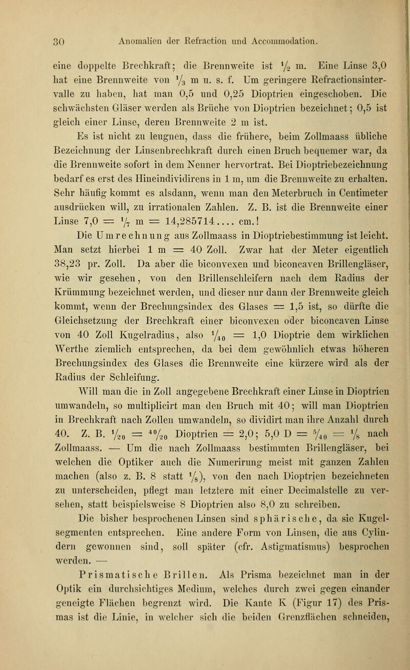 eine doppelte Brechkraft; die Brennweite ist i/2 m. Eine Linse 3,0 hat eine Brennweite von '/3 m u. s. f. Um geringere Refractionsinter- valle zu haben, hat man 0,5 und 0,25 Dioptrien eingeschoben. Die schwächsten Gläser werden als Brüche von Dioptrien bezeichnet; 0,5 ist gleich einer Linse, deren Brennweite 2 m ist. Es ist nicht zu leugnen, dass die frühere, beim Zollmaass übliche Bezeichnung der Linsenbrechkraft durch einen Bruch bequemer war, da die Brennweite sofort in dem Nenner hervortrat. Bei Dioptriebezeichnung bedarf es erst des Hineindividirens in 1 m, um die Brennweite zu erhalten. Sehr häufig kommt es alsdann, wenn man den Meterbruch in Centmieter ausdrücken will, zu irrationalen Zahlen. Z. B. ist die Brennweite einer Linse 7,0 = */7 m = 14,285714.... cm.! Die Umrechnung aus Zollmaass in Dioptriebestimmung ist leicht. Man setzt hierbei 1 m = 40 Zoll. Zwar hat der Meter eigentlich 38,23 pr. Zoll. Da aber die biconvexen und biconeaven Brillengläser, wie wir gesehen, von den Brillenschleifern nach dem Radius der Krümmung bezeichnet werden, und dieser nur dann der Brennweite gleich kommt, wenn der Brechungsindex des Glases = 1,5 ist, so dürfte die Gleichsetzung der Brechkraft einer biconvexen oder biconeaven Linse von 40 Zoll Kugelradius, also 1/i0 = 1,0 Dioptrie dem wirklichen Werthe ziemlich entsprechen, da bei dem gewöhnlich etwas höheren Brechungsindex des Glases die Brennweite eine kürzere wird als der Radius der Schleifung. Will man die in Zoll angegebene Brechkraft einer Linse in Dioptrien umwandeln, so multiplicirt man den Bruch mit 40; will man Dioptrien in Brechkraft nach Zollen umwandeln, so dividirt man ihre Anzahl durch 40. Z. B. % — 40/20 Dioptrien = 2,0; 5,0 D = 5/40 = % nach Zollmaass. — Um die nach Zollmaass bestimmten Brillengläser, bei welchen die Optiker auch die Numerirung meist mit ganzen Zahlen machen (also z. B. 8 statt %), von den nach Dioptrien bezeichneten zu unterscheiden, pflegt man letztere mit einer Decimalstelle zu ver- sehen, statt beispielsweise 8 Dioptrien also 8,0 zu schreiben. Die bisher besprochenen Linsen sind sphärische, da sie Kugel- segmenten entsprechen. Eine andere Form von Linsen, die aus Cylin- dern gewonnen sind, soll später (cfr. Astigmatismus) besprochen werden. — Prismatische Brillen. Als Prisma bezeichnet man in der Optik ein durchsichtiges Medium, welches durch zwei gegen einander geneigte Flächen begrenzt wird. Die Kante K (Figur 17) des Pris- mas ist die Linie, in welcher sich die beiden Grenzflächen schneiden,