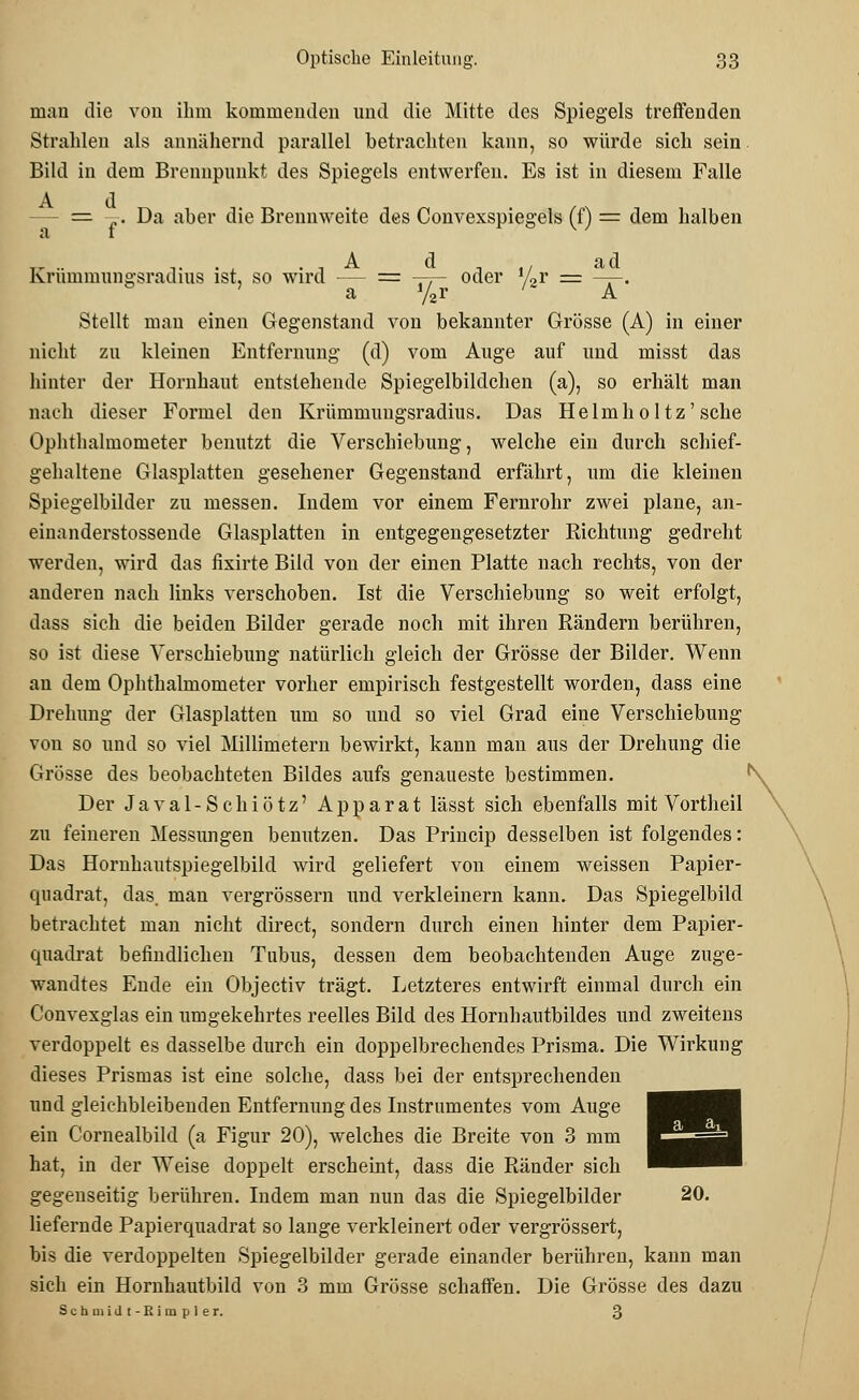 mau die von ihm kommenden und die Mitte des Spiegels treffenden Strahlen als annähernd parallel betrachten kann, so würde sich sein Bild in dem Brennpunkt des Spiegels entwerfen. Es ist in diesem Falle A d = „. Da aber die Brennweite des Convexspiegels (f) = dem halben Krümmungsradius ist, so wird — = —j- oder xLv = ——. a y2r ' A Stellt man einen Gegenstand von bekannter Grösse (A) in einer nicht zu kleinen Entfernung (d) vom Auge auf und misst das hinter der Hornhaut entstehende Spiegelbildchen (a), so erhält man nach dieser Formel den Krümmungsradius. Das Helmholtz'sehe Ophthalmometer benutzt die Verschiebung, welche ein durch schief- gehaltene Glasplatten gesehener Gegenstand erfährt, um die kleinen Spiegelbilder zu messen. Indem vor einem Fernrohr zwei plane, an- einanderstossende Glasplatten in entgegengesetzter Richtung gedreht werden, wird das fixirte Bild von der einen Platte nach rechts, von der anderen nach links verschoben. Ist die Verschiebung so weit erfolgt, dass sich die beiden Bilder gerade noch mit ihren Rändern berühren, so ist diese Verschiebung natürlich gleich der Grösse der Bilder. Wenn an dem Ophthalmometer vorher empirisch festgestellt worden, dass eine Drehung der Glasplatten um so und so viel Grad eine Verschiebung von so und so viel Millimetern bewirkt, kann man aus der Drehung die Grösse des beobachteten Bildes aufs genaueste bestimmen. Der Javal-Schiötz' Apparat lässt sich ebenfalls mit Vortheil zu feineren Messungen benutzen. Das Princip desselben ist folgendes: Das Hornhautspiegelbild wird geliefert von einem weissen Papier- quadrat, das. man vergrössern und verkleinern kann. Das Spiegelbild betrachtet man nicht direct, sondern durch einen hinter dem Papier- quadrat befindlichen Tubus, dessen dem beobachtenden Auge zuge- wandtes Ende ein Objectiv trägt. Letzteres entwirft einmal durch ein Convexglas ein umgekehrtes reelles Bild des Hornhantbildes und zweitens verdoppelt es dasselbe durch ein doppelbrechendes Prisma. Die Wirkung dieses Prismas ist eine solche, dass bei der entsprechenden und gleichbleibenden Entfernung des Instrumentes vom Auge ein Cornealbild (a Figur 20), welches die Breite von 3 mm hat, in der Weise doppelt erscheint, dass die Ränder sich gegenseitig berühren. Indem man nun das die Spiegelbilder 20. liefernde Papierquadrat so lange verkleinert oder vergrössert, bis die verdoppelten Spiegelbilder gerade einander berühren, kann man sich ein Hornhautbild von 3 mm Grösse schaffen. Die Grösse des dazu Schaiidt-Rimpler. 3