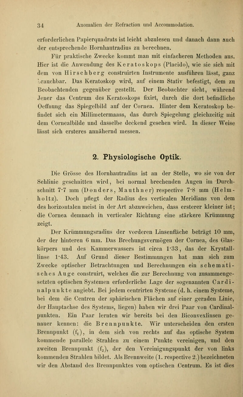 erforderlichen Papierquadrats ist leicht abzulesen und danach dann auch der entsprechende Hornhautradius zu berechnen. Für praktische Zwecke kommt man mit einfacheren Methoden aus. Hier ist die Anwendung des Keratoskops (Placido), wie sie sich mit dem von Hirschberg construirten Instrumente ausführen lässt, ganz brauchbar. Das Keratoskop wird, auf einem Stativ befestigt, dem zu Beobachtenden gegenüber gestellt. Der Beobachter sieht, während Jener das Centrum des Keratoskops fixirt, durch die dort befindliche Oeffnung das Spiegelbild auf der Cornea. Hinter dem Keratoskop be- findet sich ein Millimetermaass, das durch Spiegelung gleichzeitig mit dem Cornealbilde und dasselbe deckend gesehen wird. In dieser Weise lässt sich ersteres annähernd messen. 2. Physiologische Optik. Die Grösse des Hornhautradius ist an der Stelle, wo sie von der Sehlinie geschnitten wird, bei normal brechenden Augen im Durch- schnitt 7*7 mm (Donders, Mauthner) respective 7*8 mm (Helm- holtz). Doch pflegt der Radius des verticalen Meridians von dem des horizontalen meist in der Art abzuweichen, dass ersterer kleiner ist; die Cornea demnach in verticaler Richtung eine stärkere Krümmung zeigt. Der Krümmungsradius der vorderen Linsenfläche beträgt 10 mm, der der hinteren 6 mm. Das Brechungsvermögen der Cornea, des Glas- körpers und des Kammerwassers ist circa 1*33, das der Krystall- linse 1*43. Auf Grund dieser Bestimmungen hat man sich zum Zwecke optischer Betrachtungen und Berechnungen ein schemati- sch es Auge construirt, welches die zur Berechnung von zusammenge- setzten optischen Systemen erforderliche Lage der sogenannten Cardi- nalpunkte angiebt. Bei jedem centrirten Systeme (d. h. einem Systeme, bei dem die Centren der sphärischen Flächen auf einer geraden Linie, der Hauptachse des Systems, liegen) haben wir drei Paar von Cardinai- punkten. Ein Paar lernten wir bereits bei den Bicouvexlinsen ge- nauer kennen: die Brennpunkte. Wir unterscheiden den ersten Brennpunkt (f,), in dem sich von rechts auf das optische System kommende parallele Strahlen zu einem Punkte vereinigen, und den zweiten Brennpunkt (f2), der den Vereinigungspunkt der von links kommenden Strahlen bildet. Als Brennweite (1. respective 2.) bezeichneten wir den Abstand des Brennpunktes vom optischen Centrum. Es ist dies