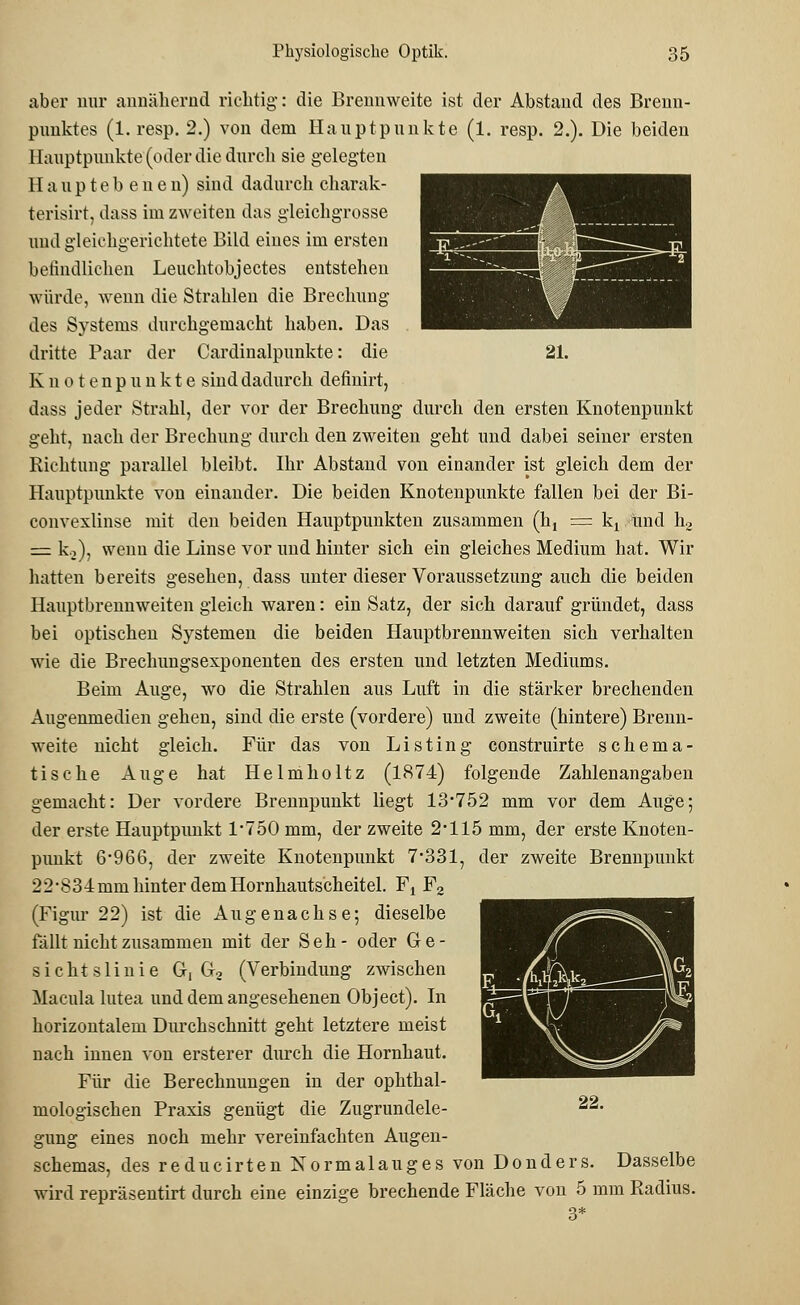 aber nur annähernd richtig-: die Brennweite ist der Abstand des Brenn- punktes (1. resp. 2.) von dem Hauptpunkte (1. resp. 2.). Die beiden Hauptpunkte (oder die durch sie gelegten H a u p t e b e n e n) sind dadurch charak- terisirt, dass im zweiten das gleichgrosse und gleichgerichtete Bild eines im ersten befindlichen Leuchtobjectes entstehen würde, wenn die Strahlen die Brechung des Systems durchgemacht haben. Das dritte Paar der Cardinalpunkte: die 21. Knotenpunkte sind dadurch definirt, dass jeder Strahl, der vor der Brechung durch den ersten Knotenpunkt geht, nach der Brechung durch den zweiten geht und dabei seiner ersten Richtung parallel bleibt. Ihr Abstand von einander ist gleich dem der Hauptpunkte von einander. Die beiden Knotenpunkte fallen bei der Bi- convexlinse mit den beiden Hauptpunkten zusammen (ht = kx und h2 = ki), wenn die Linse vor und hinter sich ein gleiches Medium hat. Wir hatten bereits gesehen, dass unter dieser Voraussetzung auch die beiden Hauptbrennweiten gleich waren: ein Satz, der sich darauf gründet, dass bei optischen Systemen die beiden Hauptbrennweiten sich verhalten wie die Brechungsexponenten des ersten und letzten Mediums. Beim Auge, wo die Strahlen aus Luft in die stärker brechenden Augenmedien gehen, sind die erste (vordere) und zweite (hintere) Brenn- weite nicht gleich. Für das von Listing construirte schema- tische Auge hat Helmholtz (1874) folgende Zahlenangaben gemacht: Der vordere Brennpunkt liegt 13*752 mm vor dem Auge; der erste Hauptpunkt 1*750 mm, der zweite 2*115 mm, der erste Knoten- punkt 6*966, der zweite Knotenpunkt 7*331, der zweite Brennpunkt 22-834mm hinter dem Hornhautscheitel. Fx F2 (Figiu* 22) ist die Augenachse; dieselbe fällt nicht zusammen mit der Seh- oder G e - sichtslinie G, G2 (Verbindung zwischen Macula lutea und dem angesehenen Object). In horizontalem Durchschnitt geht letztere meist nach innen von ersterer durch die Hornhaut. Für die Berechnungen in der ophthal- mologischen Praxis genügt die Zugrundele- gung eines noch mehr vereinfachten Augen- schemas, des reducirten Normalauges von Donders. Dasselbe wird repräsentirt durch eine einzige brechende Fläche von 5 mm B.adius. 22.