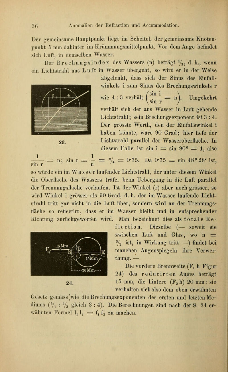 Der gemeinsame Hauptpunkt liegt im Scheitel, der gemeinsame Knoten- punkt 5 mm dahinter im Krümmungsmittelpunkt. Vor dem Auge befindet sich Luft, in demselben Wasser. Der Brechungsindex des Wassers (n) beträgt 4/3, d.h., wenn ein Lichtstrahl aus L u ft in Wasser übergeht, so wird er in der Weise abgelenkt, dass sich der Sinus des Einfall- winkels i zum Sinus des Brechungswinkels r Umgekehrt 23. wie 4 : 3 verhält sin r verhält sich der aus Wasser in Luft gehende Lichtstrahl; sein Brechungsexponent ist 3 : 4. Der grösste Werth, den der Einfallswinkel i haben könnte, wäre 90 Grad; hier liefe der Lichtstrahl parallel der Wasseroberfläche. In diesem Falle ist sin i = sin 90° = 1, also -^— = n; sin r = - = % = 0-75. Da 0-75 = sin 48° 28' ist, sin r n so würde ein im W a s s e r laufender Lichtstrahl, der unter diesem Winkel die Oberfläche des Wassers träfe, beim Uebergang in die Luft parallel der Trenuungsfläche verlaufen. Ist der Winkel (r) aber noch grösser, so wird Winkel i grösser als 90 Grad, d. h. der im Wasser laufende Licht- strahl tritt gar nicht iu die Luft über, sondern wird an der Trennungs- fläche so reflectirt, dass er im Wasser bleibt und in entsprechender Richtung zurückgeworfen wird. Man bezeichnet dies als totale Re- flection. Dieselbe (— soweit sie zwischen Luft und Glas, wo n = 3/2 ist, in Wirkung tritt —) findet bei manchen Augenspiegeln ihre Verwer- thung. — Die vordere Brennweite (F, h Figur 24) des reducirten Auges beträgt 24. 15 mm, die hintere (F2 h) 20 mm: sie verhalten sich also dem oben erwähnten Gesetz gemäss jwie die Brechungsexponenteu des ersten und letzten Me- diums (3/4 : % gleich 3 : 4). Die Berechnungen sind nach der S. 24 er- wähnten Formel 1, l, = f. L zu machen.