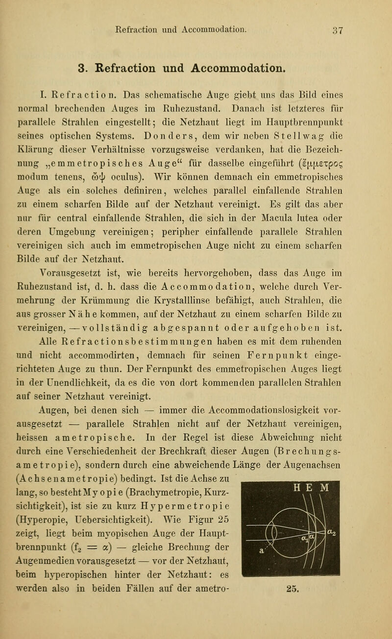 3. Refraction und Accommodation. I. Refraction. Das schematische Auge giebt uns das Bild eines normal brechenden Auges im Ruhezustand. Danach ist letzteres für parallele Strahlen eingestellt; die Netzhaut liegt im Ilauptbrennpunkt seines optischen Systems. Donders, dem wir neben St eil wag die Klärung dieser Verhältnisse vorzugsweise verdanken, hat die Bezeich- nung „emmetropiscb.es Auge für dasselbe eingeführt (e\i\±expoq modum tenens, (b<\) oculus). Wir können demnach ein emmetropisches Auge als ein solches definiren, welches parallel einfallende Strahlen zu einem scharfen Bilde auf der Netzhaut vereinigt. Es gilt das aber nur für central einfallende Strahlen, die sich in der Macula lutea oder deren Umgebung vereinigen; peripher einfallende parallele Strahlen vereinigen sich auch im emmetropischen Auge nicht zu einem scharfen Bilde auf der Netzhaut. Vorausgesetzt ist, wie bereits hervorgehoben, dass das Auge im Ruhezustand ist, d. h. dass die Accommodation, welche durch Ver- mehrung der Krümmung die Krystalllinse befähigt, auch Strahlen, die aus grosser Nähe kommen, auf der Netzhaut zu einem scharfen Bilde zu vereinigen,—vollständig abgespannt oder aufgehoben ist. Alle Refractionsbestimmungen haben es mit dem ruhenden und nicht accommodirten, demnach für seinen Fernpunkt einge- richteten Auge zu thun. Der Fernpunkt des emmetropischen Auges liegt in der Unendlichkeit, da es die von dort kommenden parallelen Strahlen auf seiner Netzhaut vereinigt. Augen, bei denen sich — immer die Accommodationslosigkeit vor- ausgesetzt — parallele Strahlen nicht auf der Netzhaut vereinigen, heissen ametropische. In der Regel ist diese Abweichung nicht durch eine Verschiedenheit der Brechkraft dieser Augen (Brechungs- ametropie), sondern durch eine abweichende Länge der Augenachsen (Achsenametropie) bedingt. Ist die Achse zu lang, so bestehtMy opi e (Brachymetropie, Kurz- sichtigkeit), ist sie zu kurz Hypermetropie (Hyperopie, Uebersichtigkeit). Wie Figur 25 zeigt, liegt beim myopischen Auge der Haupt- brennpunkt (f2 = a) — gleiche Brechung der Augenmedien vorausgesetzt — vor der Netzhaut, beim hyperopischen hinter der Netzhaut: es werden also in beiden Fällen auf der ametro- 25. H E M M ■—'~~°W/\ a \ ^lll