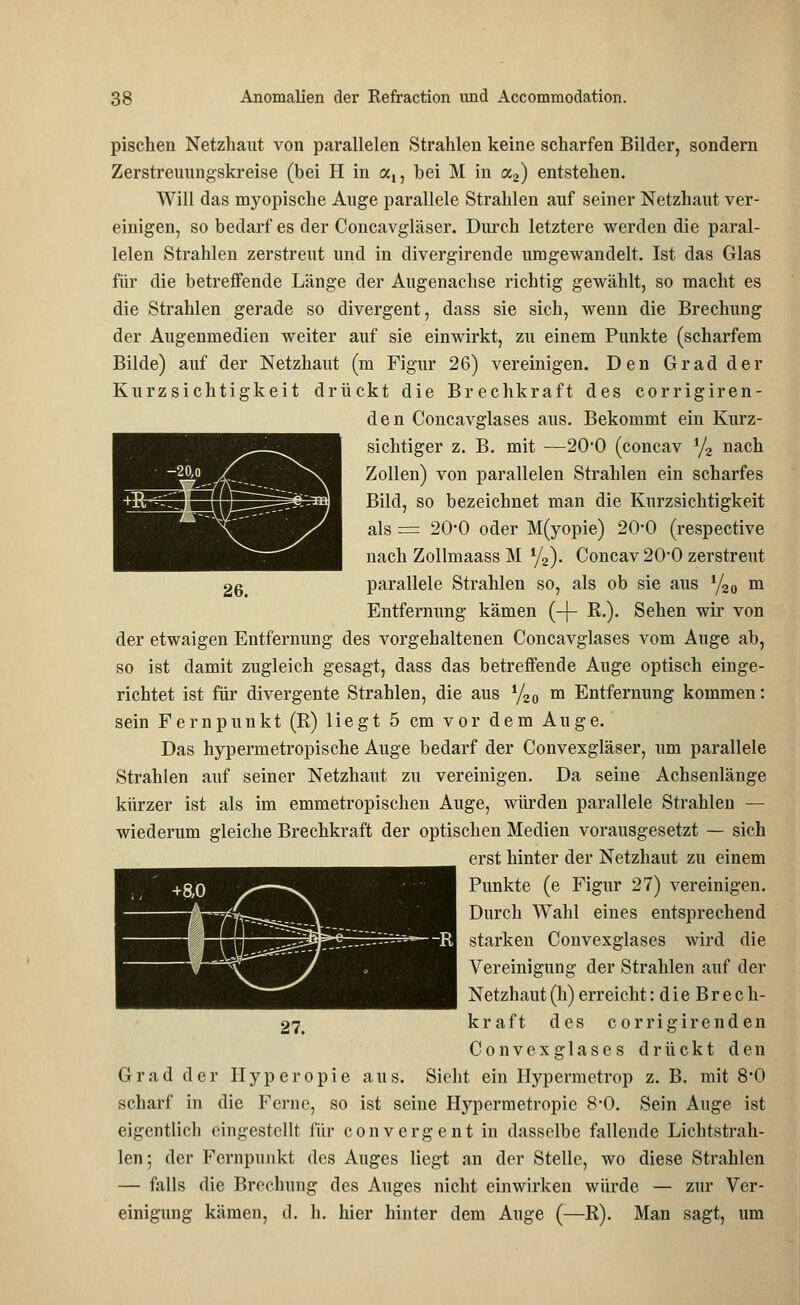 pischen Netzhaut von parallelen Strahlen keine scharfen Bilder, sondern Zerstreuungskreise (bei H in a,, bei M in a2) entstehen. Will das myopische Auge parallele Strahlen auf seiner Netzhaut ver- einigen, so bedarf es der Concavgläser. Durch letztere werden die paral- lelen Strahlen zerstreut und in divergirende umgewandelt. Ist das Glas für die betreffende Länge der Augenachse richtig gewählt, so macht es die Strahlen gerade so divergent, dass sie sich, wenn die Brechung der Augenmedien weiter auf sie einwirkt, zu einem Punkte (scharfem Bilde) auf der Netzhaut (m Figur 26) vereinigen. Den Grad der Kurzsichtigkeit drückt die Brechkraft des corrigiren- den Concavglases aus. Bekommt ein Kurz- sichtiger z. B. mit —2O0 (concav % nach Zollen) von parallelen Strahlen ein scharfes Bild, so bezeichnet man die Kurzsichtigkeit als = 20*0 oder M(yopie) 20*0 (respective nach Zollmaass M yz). Concav 200 zerstreut 26 parallele Strahlen so, als ob sie aus 1/20 m Entfernung kämen (-j- R.). Sehen wir von der etwaigen Entfernung des vorgehaltenen Concavglases vom Auge ab, so ist damit zugleich gesagt, dass das betreffende Auge optisch einge- richtet ist für divergente Strahlen, die aus l/20 m Entfernung kommen: sein Fernpunkt (R) liegt 5 cm vor dem Auge. Das hypermetropische Auge bedarf der Convexgläser, um parallele Strahlen auf seiner Netzhaut zu vereinigen. Da seine Achsenlänge kürzer ist als im emmetropischen Auge, würden parallele Strahlen — wiederum gleiche Brechkraft der optischen Medien vorausgesetzt — sich erst hinter der Netzhaut zu einem Punkte (e Figur 27) vereinigen. Durch Wahl eines entsprechend starken Convexglases wird die Vereinigung der Strahlen auf der Netzhaut (h) erreicht: d i e B r e c h- 27. kraft des corrigirenden Convexglases drückt den Grad der Hyperopie aus. Sieht ein Hypermetrop z. B. mit 8'0 scharf in die Ferne, so ist seine Hyperraetropie 8*0. Sein Auge ist eigentlich eingestellt für convergent in dasselbe fallende Lichtstrah- len; der Fernpunkt des Auges liegt an der Stelle, wo diese Strahlen — falls die Brechung des Auges nicht einwirken würde — zur Ver- einigung kämen, d. h. hier hinter dem Auge (—R). Man sagt, um
