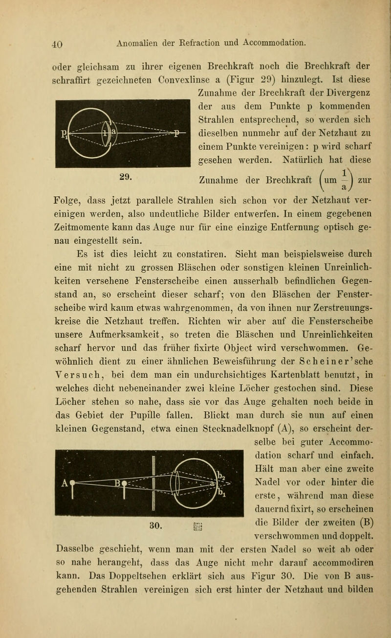oder gleichsam zu ihrer eigenen Brechkraft noch die Brechkraft der schraffirt gezeichneten Convexlinse a (Figur 29) hinzulegt. Ist diese Zunahme der Brechkraft der Divergenz der aus dem Punkte p kommenden Strahlen entsprechend, so werden sich dieselben nunmehr auf der Netzhaut zu einem Punkte vereinigen : p wird scharf gesehen werden. Natürlich hat diese Zunahme der Brechkraft (um -) zur Folge, dass jetzt parallele Strahlen sich schon vor der Netzhaut ver- einigen werden, also undeutliche Bilder entwerfen. In einem gegebenen Zeitmomente kann das Auge nur für eine einzige Entfernung optisch ge- nau eingestellt sein. Es ist dies leicht zu constatiren. Sieht man beispielsweise durch eine mit nicht zu grossen Bläschen oder sonstigen kleinen Unreinlich- keiten versehene Fensterscheibe einen ausserhalb befindlichen Gegen- stand an, so erscheint dieser scharf; von den Bläschen der Fenster- scheibe wird kaum etwas wahrgenommen, da von ihnen nur Zerstreuungs- kreise die Netzhaut tretfen. Richten wir aber auf die Fensterscheibe unsere Aufmerksamkeit, so treten die Bläschen und Unreinlichkeiten scharf hervor und das früher fixirte Object wird verschwommen. Ge- wöhnlich dient zu einer ähnlichen Beweisführung der Seh ein er'sehe Versuch, bei dem man ein undurchsichtiges Kartenblatt benutzt, in welches dicht nebeneinander zwei kleine Löcher gestochen sind. Diese Löcher stehen so nahe, dass sie vor das Auge gehalten noch beide in das Gebiet der Pupille fallen. Blickt man durch sie nun auf einen kleinen Gegenstand, etwa einen Stecknadelknopf (A), so erscheint der- selbe bei guter Accommo- dation scharf und einfach. Hält man aber eine zweite Nadel vor oder hinter die erste, während man diese dauernd iixirt, so erscheinen die Bilder der zweiten (B) verschwommen und doppelt. Dasselbe geschieht, wenn man mit der ersten Nadel so weit ab oder so nahe herangeht, dass das Auge nicht mehr darauf aecommodiren kann. Das Doppeltsehen erklärt sich aus Figur 30. Die von B aus- gehenden Strahlen vereinigen sich erst hinter der Netzhaut und bilden