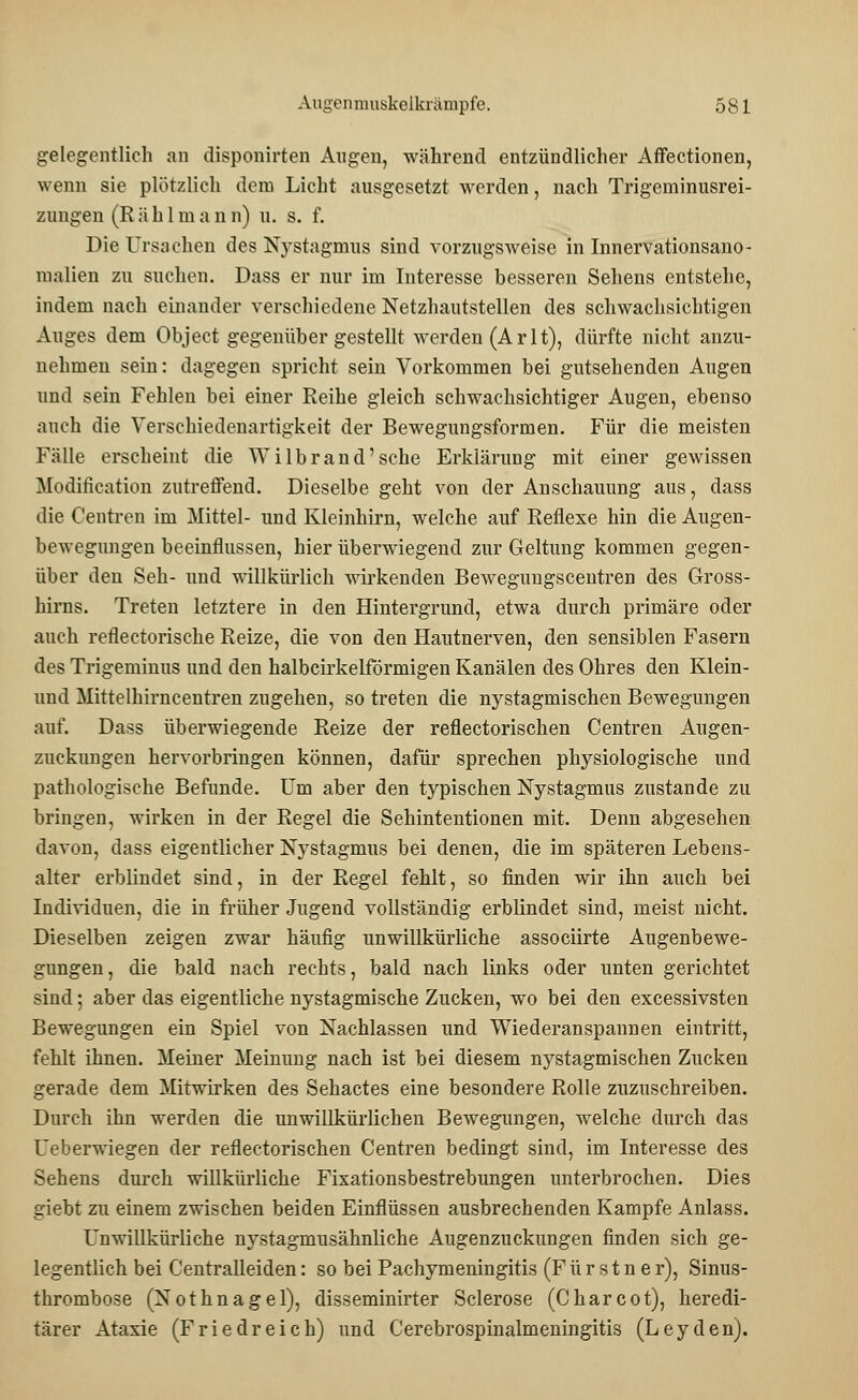 gelegentlich an disponirten Augen, während entzündlicher Affectionen, wenn sie plötzlich dem Licht ausgesetzt werden, nach Trigeminusrei- zungen (R ä h 1 m a n n) u. s. f. Die Ursachen des Nystagmus sind vorzugsweise in Innervationsano- malien zu suchen. Dass er nur im Interesse besseren Sehens entstehe, indem nach einander verschiedene Netzhautstellen des schwachsichtigen Auges dem Object gegenübergestellt werden (Arlt), dürfte nicht anzu- nehmen sein: dagegen spricht sein Vorkommen bei gutsehenden Augen und sein Fehlen bei einer Reihe gleich schwachsichtiger Augen, ebenso auch die Verschiedenartigkeit der Bewegungsformen. Für die meisten Fälle erscheint die Wilbrand'sehe Erklärung mit einer gewissen Modification zutreffend. Dieselbe geht von der Anschauung aus, dass die Centren im Mittel- und Kleinhirn, welche auf Reflexe hin die Augen- bewegungen beeinflussen, hier überwiegend zur Geltung kommen gegen- über den Seh- und willkürlich wirkenden Bewegungscentren des Gross- hirns. Treten letztere in den Hintergrund, etwa durch primäre oder auch reflectorische Reize, die von den Hautnerven, den sensiblen Fasern des Trigeminus und den halbcirkelförmigen Kanälen des Ohres den Klein- und Mittelhirncentren zugehen, so treten die nystagmischen Bewegungen auf. Dass überwiegende Reize der reflectorischen Centren Augen- zuckungen hervorbringen können, dafür sprechen physiologische und pathologische Befunde. Um aber den typischen Nystagmus zustande zu bringen, wirken in der Regel die Sehintentionen mit. Denn abgesehen davon, dass eigentlicher Nystagmus bei denen, die im späteren Lebens- alter erblindet sind, in der Regel fehlt, so finden wir ihn auch bei Individuen, die in früher Jugend vollständig erblindet sind, meist nicht. Dieselben zeigen zwar häufig unwillkürliche assoeiirte Augenbewe- gungen, die bald nach rechts, bald nach links oder unten gerichtet sind; aber das eigentliche nystagmische Zucken, wo bei den excessivsten Bewegungen ein Spiel von Nachlassen und Wiederanspannen eintritt, fehlt ihnen. Meiner Meinung nach ist bei diesem nystagmischen Zucken gerade dem Mitwirken des Sehactes eine besondere Rolle zuzuschreiben. Durch ihn werden die unwillkürlichen Bewegungen, welche durch das Ueberwiegen der reflectorischen Centren bedingt sind, im Interesse des Sehens durch willkürliche Fixationsbestrebungen unterbrochen. Dies giebt zu einem zwischen beiden Einflüssen ausbrechenden Kampfe Anlass. Unwillkürliche nystagmusähnliche Augenzuckungen finden sich ge- legentlich bei Centralleiden: so bei Pachymeningitis (F ü r s t n e r), Sinus- thrombose (Nothnagel), disseminirter Sclerose (Charcot), heredi- tärer Ataxie (Friedreich) und Cerebrospinalmeningitis (Leyden).