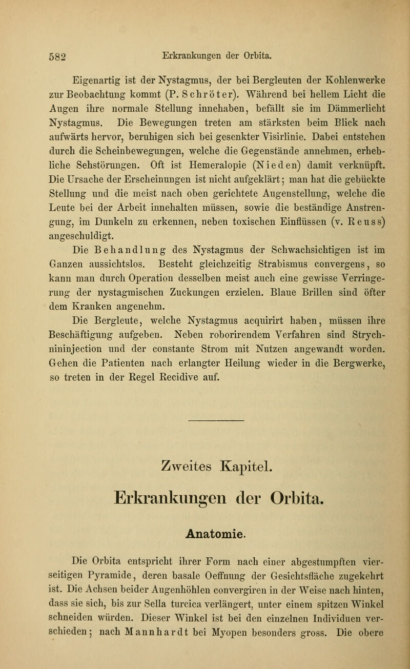 Eigenartig ist der Nystagmus, der bei Bergleuten der Kohlenwerke zur Beobachtung kommt (P. Schröter). Während bei hellem Licht die Augen ihre normale Stellung innehaben, befällt sie im Dämmerlicht Nystagmus. Die Bewegungen treten am stärksten beim Blick nach aufwärts hervor, beruhigen sich bei gesenkter Visirlinie. Dabei entstehen durch die Scheinbewegungen, welche die Gegenstände annehmen, erheb- liche Sehstörungen. Oft ist Hemeralopie (Nieden) damit verknüpft. Die Ursache der Erscheinungen ist nicht aufgeklärt; man hat die gebückte Stellung und die meist nach oben gerichtete Augenstellung, welche die Leute bei der Arbeit innehalten müssen, sowie die beständige Anstren- gung, im Dunkeln zu erkennen, neben toxischen Einflüssen (v. Reuss) angeschuldigt. Die Behandlung des Nystagmus der Schwachsichtigen ist im Ganzen aussichtslos. Besteht gleichzeitig Strabismus convergens, so kann man durch Operation desselben meist auch eine gewisse Verringe- rung der nystagmischen Zuckungen erzielen. Blaue Brillen sind öfter dem Kranken angenehm. Die Bergleute, welche Nystagmus acquirirt haben, müssen ihre Beschäftigung aufgeben. Neben roborirendem Verfahren sind Strych- nininjection und der constante Strom mit Nutzen angewandt worden. Gehen die Patienten nach erlangter Heilung wieder in die Bergwerke, so treten in der Regel Recidive auf. Zweites Kapitel. Erkrankungen der Orbita. Anatomie. Die Orbita entspricht ihrer Form nach einer abgestumpften vier- seitigen Pyramide, deren basale Oeffnung der Gesichtsfläche zugekehrt ist. Die Achsen beider Augenhöhlen convergiren in der Weise nach hinten, dass sie sich, bis zur Sella turcica verlängert, unter einem spitzen Winkel schneiden würden. Dieser Winkel ist bei den einzelnen Individuen ver- schieden; nach Mannhardt bei Myopen besonders gross. Die obere