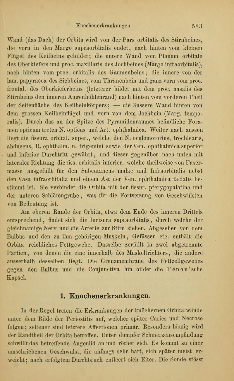 Wand (das Dach) der Orbita wird von der Pars orbitalis des Stirnbeines, die vorn in den Margo snpraorbitalis endet, nach hinten vom kleinen Flügel des Keilbeins gebildet; die untere Wand vom Planum orbitale des Oberkiefers und proc. maxillaris des Jochbeines (Margo infraorbitalis), nach hinten vom proc. orbitalis des Gaumenbeins; die innere von der lam. papyraeea des Siebbeines, vom Thränenbein und ganz vorn vom proc. frontal, des Oberkieferbeins (letzterer bildet mit dem proc. nasalis des Stirnbeins den inneren Augenhöhlenrand) nach hinten vom vorderen Theil der Seitenfläche des Keilbeinkörpers; — die äussere Wand hinten von dem grossen Keilbeinflügel und vorn von dem Jochbein (Marg. tempo- ralis). Durch das an der Spitze des Pyramidenraumes befindliche Fora- nion opticum treten N. opticus und Art. ophthalmica. Weiter nach aussen liegt die fissura orbital, super., welche den N. oculomotorius, trochlearis, abducens, R. ophthalm. n. trigemini sowie derVen. ophthalmica superior und inferior Durchtritt gewährt, und dieser gegenüber nach unten mit lateraler Richtung die fiss. orbitalis inferior, welche theilweise von Faser- masse ausgefüllt für den Subcutaneus malae und Infraorbitalis nebst den Vasa infraorbitalia und einem Ast der Ven. ophthalmica facialis be- stimmt ist. Sie verbindet die Orbita mit der fissur. pterygopalatina und der unteren Schläfengrube, was für die Fortsetzung von Geschwülsten von Bedeutung ist. Am oberen Rande der Orbita, etwa dem Ende des inneren Drittels entsprechend, findet sich die Incisura supraorbitalis, durch welche der gleichnamige Nerv und die Arterie zur Stirn ziehen. Abgesehen von dem Bulbus und den zu ihm gehörigen Muskeln, Gefässen etc. enthält die Orbita reichliches Fettgewebe. Dasselbe zerfällt in zwei abgetrennte Partien, von denen die eine innerhalb des Muskeltrichters, die andere ausserhalb desselben liegt. Die Grenzmembrane des Fettzellgewebes gegen den Bulbus und die Conjunctiva hin bildet die Tenon'sche Kapsel. 1. Knochenerkrankungen. In der Regel treten die Erkrankungen der knöchernen Orbitalwände unter dem Bilde der Periostitis auf, welcher später Caries und Necrose folgen; seltener sind letztere Affectionen primär. Besonders häufig wird der Randtheil der Orbita betroffen. Unter dumpfer Schmerzensempfindung schwillt das betreffende Augenlid an und röthet sich. Es kommt zu einer umschriebenen Geschwulst, die anfangs sehr hart, sich später meist er- weicht ; nach erfolgtem Durchbruch entleert sich Eiter. Die Sonde stösst