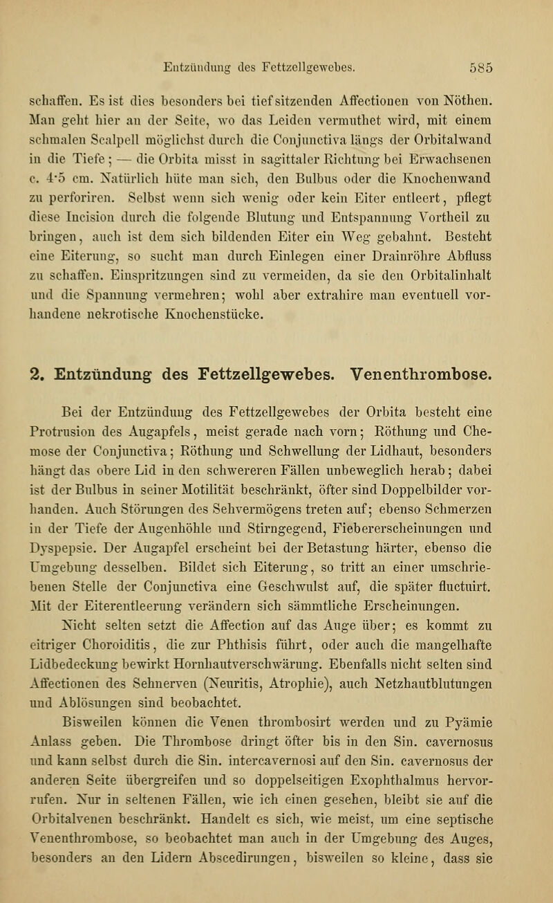 schaffen. Es ist dies besonders bei tief sitzenden Affectionen von Nöthen. Man gelit hier an der Seite, wo das Leiden vermuthet wird, mit einem schmalen Scalpell mögliehst durch die Conjunctiva längs der Orbitalwand in die Tiefe; — die Orbita misst in sagittaler Richtung bei Erwachsenen c. 4*5 cm. Natürlich hüte man sich, den Bulbus oder die Knochenwand zu perforiren. Selbst wenn sich wenig oder kein Eiter entleert, pflegt diese Incision durch die folgende Blutung und Entspannung Vortheil zu bringen, auch ist dem sich bildenden Eiter ein Weg gebahnt. Besteht eine Eiterung, so sucht man durch Einlegen einer Drainröhre Abfluss zu schaffen. Einspritzangen sind zu vermeiden, da sie den Orbitalinhalt und die Spannung vermehren; wohl aber extrahire man eventuell vor- handene nekrotische Knochenstücke. 2. Entzündung des Fettzellgewebes. Venenthrombose. Bei der Entzündung des Fettzellgewebes der Orbita besteht eine Protrusion des Augapfels, meist gerade nach vorn; Röthung und Che- mose der Conjunctiva; Röthung und Schwellung der Lidhaut, besonders hängt das obere Lid in den schwereren Fällen unbeweglich herab; dabei ist der Bulbus in seiner Motilität beschränkt, öfter sind Doppelbilder vor- handen. Auch Störungen des Sehvermögens treten auf; ebenso Schmerzen in der Tiefe der Augenhöhle und Stirngegend, Fiebererscheinungen und Dyspepsie. Der Augapfel erscheint bei der Betastung härter, ebenso die Umgebung desselben. Bildet sich Eiterung, so tritt an einer umschrie- benen Stelle der Conjunctiva eine Geschwulst auf, die später fluetuirt. Mit der Eiterentleerung verändern sich sämmtliche Erscheinungen. Nicht selten setzt die Affection auf das Auge über; es kommt zu eitriger Choroiditis, die zur Phthisis führt, oder auch die mangelhafte Lidbedeckung bewirkt Hornhautverschwärung. Ebenfalls nicht selten sind Affectionen des Sehnerven (Neuritis, Atrophie), auch Netzhautblutungen und Ablösungen sind beobachtet. Bisweilen können die Venen thrombosirt werden und zu Pyämie Anlass geben. Die Thrombose dringt öfter bis in den Sin. cavernosus und kann selbst durch die Sin. intereavernosi auf den Sin. cavernosus der anderen Seite übergreifen und so doppelseitigen Exophthalmus hervor- rufen. Nur in seltenen Fällen, wie ich einen gesehen, bleibt sie auf die Orbitalvenen beschränkt. Handelt es sich, wie meist, um eine septische Venenthrombose, so beobachtet man auch in der Umgebung des Auges, besonders an den Lidern Abscedirungen, bisweilen so kleine, dass sie