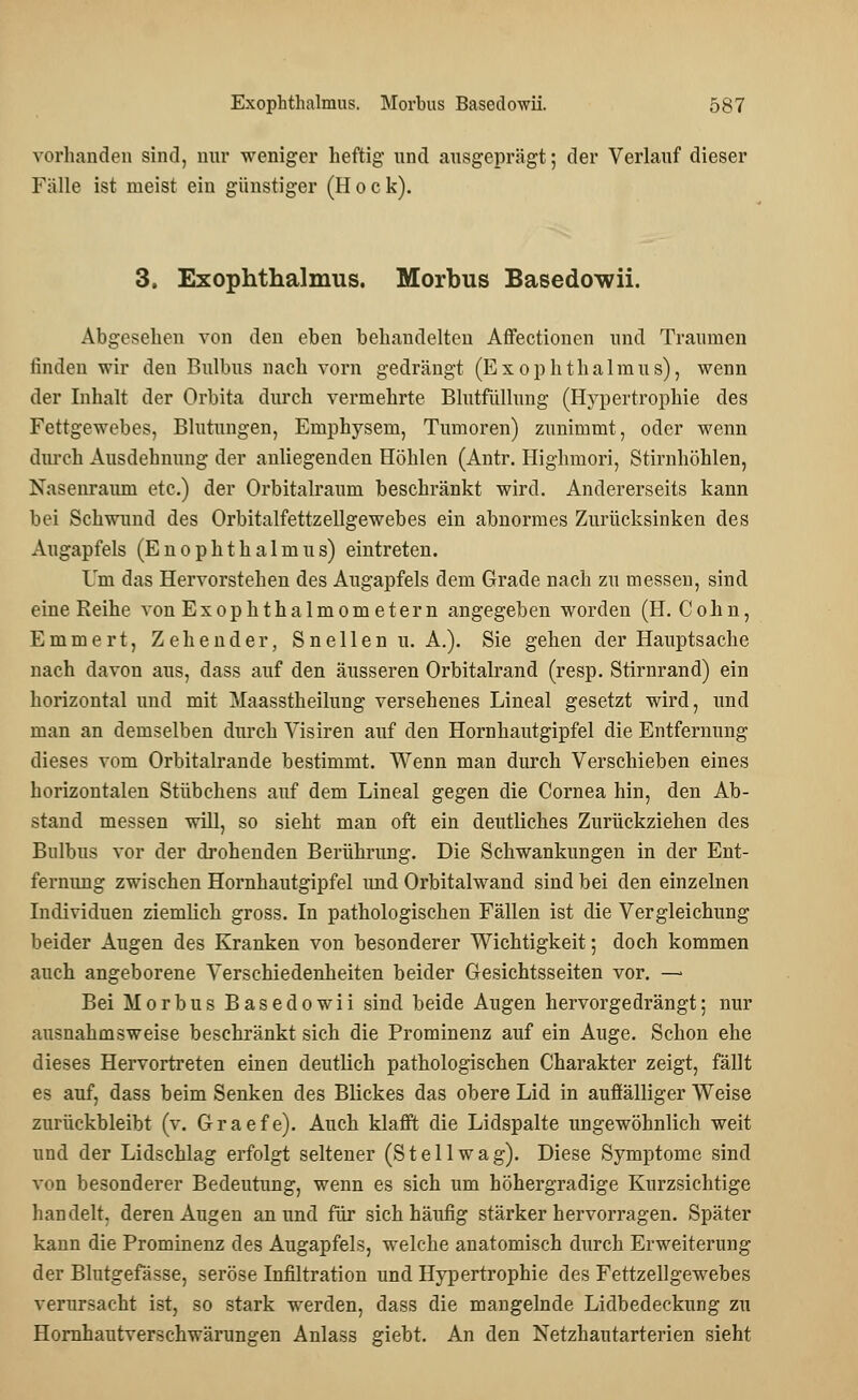vorhanden sind, nur weniger heftig und ausgeprägt; der Verlauf dieser Fälle ist meist ein günstiger (Hock). 3. Exophthalmus. Morbus Basedowii. Abgesehen von den eben behandelten Affectionen und Traumen linden wir den Bulbus nach vorn gedrängt (Exophthalmus), wenn der Inhalt der Orbita durch vermehrte Blutfüllung (Hypertrophie des Fettgewebes, Blutungen, Emphysem, Tumoren) zunimmt, oder wenn durch Ausdehnung der anliegenden Höhlen (Antr. Highmori, Stirnhöhlen, Nasenrauni etc.) der Orbitalraum beschränkt wird. Andererseits kann bei Schwund des Orbitalfettzellgewebes ein abnormes Zurücksinken des Augapfels (Enophthalmus) eintreten. Um das Hervorstehen des Augapfels dem Grade nach zu messen, sind eine Reihe von ExOphthalmometern angegeben worden (H. Cohn, Emmert, Zehender, Sneilen u. A.). Sie gehen der Hauptsache nach davon aus, dass auf den äusseren Orbitalrand (resp. Stirnrand) ein horizontal und mit Maasstheilung versehenes Lineal gesetzt wird, und man an demselben durch Visiren auf den Hornhautgipfel die Entfernung dieses vom Orbitalrande bestimmt. Wenn man durch Verschieben eines horizontalen Stäbchens auf dem Lineal gegen die Cornea hin, den Ab- stand messen will, so sieht man oft ein deutliches Zurückziehen des Bulbus vor der drohenden Berührung. Die Schwankungen in der Ent- fernimg zwischen Hornhautgipfel und Orbitalwand sind bei den einzelnen Individuen ziemlich gross. In pathologischen Fällen ist die Vergleichung beider Augen des Kranken von besonderer Wichtigkeit; doch kommen auch angeborene Verschiedenheiten beider Gesichtsseiten vor. —■ Bei Morbus Basedowii sind beide Augen hervorgedrängt; nur ausnahmsweise beschränkt sich die Prominenz auf ein Auge. Schon ehe dieses Hervortreten einen deutlich pathologischen Charakter zeigt, fällt es auf, dass beim Senken des Blickes das obere Lid in auffälliger Weise zurückbleibt (v. Graefe). Auch klafft die Lidspalte ungewöhnlich weit und der Lidschlag erfolgt seltener (St eil wag). Diese Symptome sind von besonderer Bedeutung, wenn es sich um höhergradige Kurzsichtige handelt, deren Augen an und für sich häufig stärker hervorragen. Später kann die Prominenz des Augapfels, welche anatomisch durch Erweiterung der Blutgefässe, seröse Infiltration und Hypertrophie des Fettzellgewebes verursacht ist, so stark werden, dass die mangelnde Lidbedeckung zu Hornhautverschwärungen Anlass giebt. An den Netzhautarterien sieht
