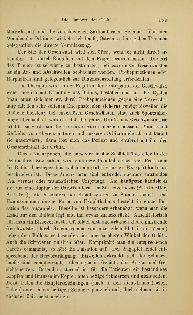 Marchand) und die verschiedenen Sarkomforrueu genannt. Von den Wänden der Orbita entwickeln sich häutig Osteome: hier geben Traumen gelegentlich die directe Veranlassung. Der Sitz der Geschwulst wird sich öfter, wenn er nicht direct er- kennbar ist, durch Eingehen mit dem Finger eruiren lassen. Die Art des Tumors ist schwierig zu bestimmen; bei cavernösen Geschwülsten ist ein An- und Abschwellen beobachtet worden. Probepunctionen oder Harpuniren sind gelegentlich zur Diagnosenstellung erforderlich. Die Therapie wird in der Regel in der Exstirpation der Geschwulst, wenn möglich mit Erhaltung des Bulbus, bestehen müssen. Bei Cysten (man muss sich hier ev. durch Probepunctionen gegen eine Verwechs- lung mit den sehr seltenen Encephalocelen sichern) genügt bisweilen die einfache Incision; bei cavernösen Geschwülsten sind auch Spontanhei- lungen beobachtet worden. Ist die ganze Orbita mit Geschwulstmasse erfüllt, so wird mau die Exenteration machen müssen. Man trennt die Lider vom oberen, unteren und äusseren Orbitalrande ab und klappt sie nasenwärts, dann löst man das Periost und entfernt mit ihm den Gesammtinhalt der Orbita. — Durch Aneurysmen, die entweder in der Schädelhöhle oder in der Orbita ihren Sitz haben, wird eine eigenthümliche Form der Protrusion des Bulbus hervorgerufen, welche als pulsirender Exophthalmus beschrieben ist. Diese Aneurysmen sind entweder spontan entstanden (An. verum) oder traumatischen Ursprungs. Am häufigsten handelt es sich um eine Ruptur der Carotis interna im Sin. cavernosus (Schlaefke, Sattler), die besonders bei Basalfracturen zu Stande kommt. Das Hauptsymptom dieser Form von Exophthalmus besteht in einer Pul- sation des Augapfels. Dieselbe ist besonders erkennbar, wenn man die Hand auf den Bulbus legt uud ihn etwas zurückdrückt. Auscultatorisch hört man ein Blasegeräusch. Oft bilden sich nachträglich kleine pidsirende Geschwülste (durch Hineinströmen von arteriellem Blut in die Venen) neben dem Bulbus, so besonders im inneren oberen Winkel der Orbita. Auch die Stirnvenen pulsiren öfter. Komprimirt man die entsprechende Carotis communis, so hört die Pulsation auf. Der Augapfel leidet ent- sprechend der Hervordrängung. Bisweilen erkrankt auch der Sehnerv, häufig sind complicirende Lähmungen im Gebiete der Augen und Ge- sichtsnerven. Besonders störend ist für die Patienten ein beständiges Klopfen und Brausen im Kopfe; auch heftige Schmerzen sind nicht selten. Meist treten die Haupterscheinungen (auch in den nicht-traumatischen Fällen) unter einem heftigen Schmerz plötzlich auf; doch nehmen sie in nächster Zeit meist noch zu.