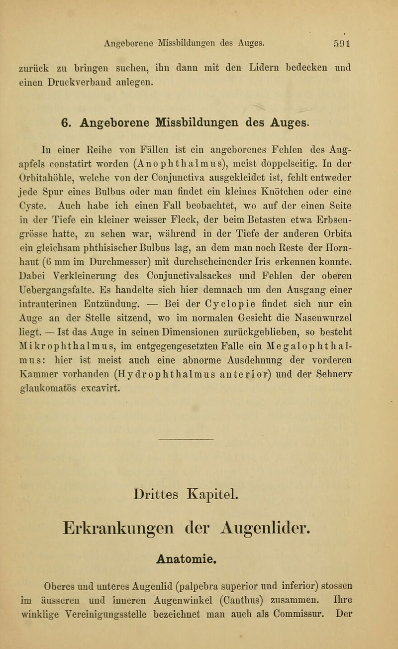 zurück zu bringen suchen, ihn dann mit den Lidern bedecken und einen Druckverband anlegen. 6. Angeborene Missbildungen des Auges. In einer Reihe von Fällen ist ein angeborenes Fehlen des Aug- apfels constatirt worden (Anophthalmus), meist doppelseitig. In der Orbitahöhle, welche von der Conjunctiva ausgekleidet ist, fehlt entweder jede Spur eines Bulbus oder man findet ein kleines Knötchen oder eine Cyste. Auch habe ich einen Fall beobachtet, wo auf der einen Seite in der Tiefe ein kleiner weisser Fleck, der beim Betasten etwa Erbsen- grösse hatte, zu sehen war, während in der Tiefe der anderen Orbita ein gleichsam phthisischer Bulbus lag, an dem man noch Reste der Horn- haut (6 mm im Durchmesser) mit durchscheinender Iris erkennen konnte. Dabei Verkleinerung des Conjunctivalsackes und Fehlen der oberen Uebergangsfalte. Es handelte sich hier demnach um den Ausgang einer intrauterinen Entzündung. — Bei der Cyclopie findet sich nur ein Auge an der Stelle sitzend, wo im normalen Gesicht die Nasenwurzel liegt. — Ist das Auge in seinen Dimensionen zurückgeblieben, so besteht Mikrophthalmus, im entgegengesetzten Falle ein Megalophthal- mus: hier ist meist auch eine abnorme Ausdehnung der vorderen Kammer vorhanden (Hydrophthalmus anterior) und der Sehnerv glaukomatös excavirt. Drittes Kapitel. Erkrankungen der Augenlider. Anatomie. Oberes und unteres Augenlid (palpebra superior und inferior) stossen im äusseren und inneren Augenwinkel (Canthus) zusammen. Ihre winklige Vereinigungsstelle bezeichnet man auch als Commissur. Der