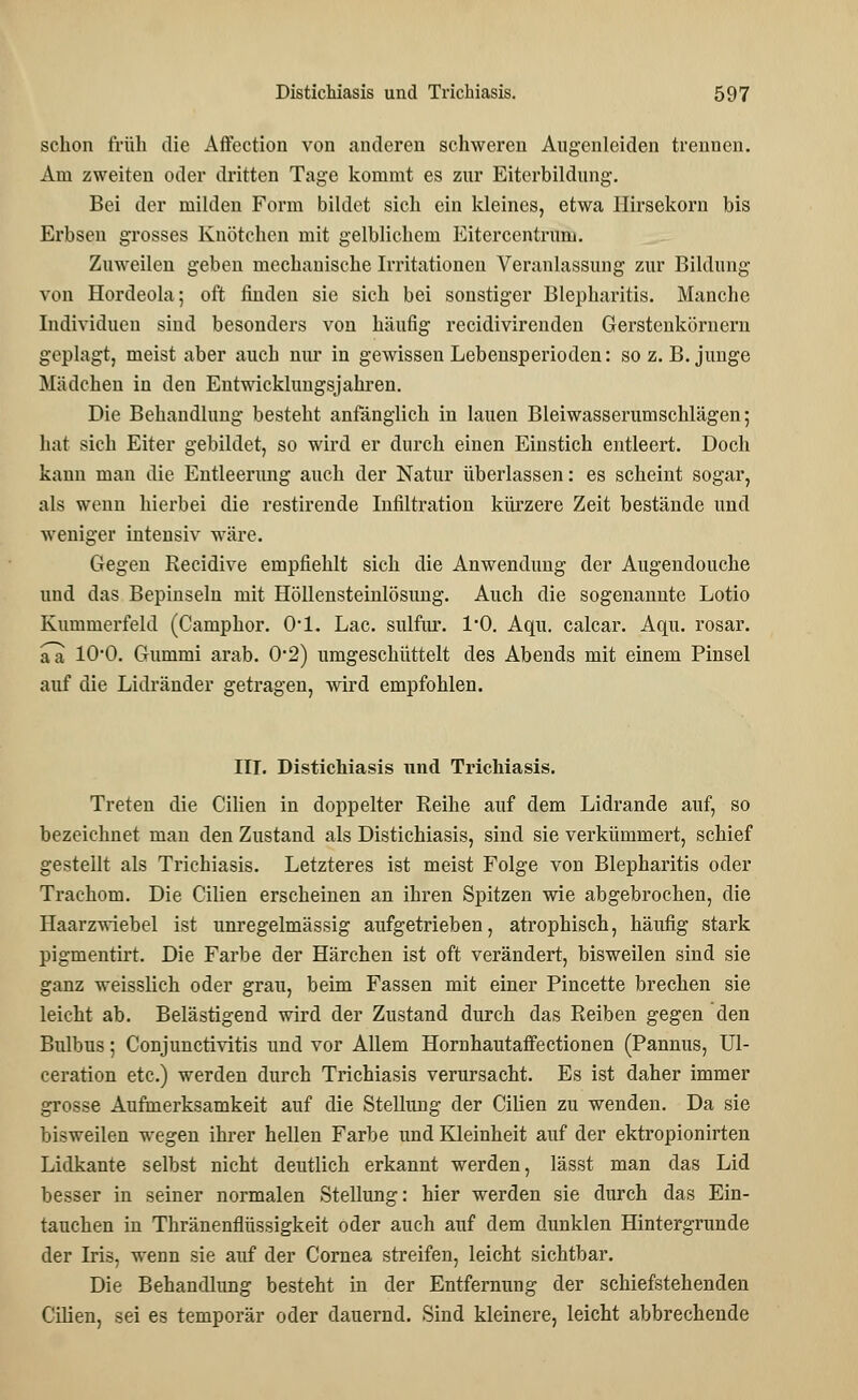 schon früh die Affection von anderen schweren Augenleiden trennen. Am zweiten oder dritten Tage kommt es zur Eiterbildung. Bei der milden Form bildet sich ein kleines, etwa Hirsekorn bis Erbsen grosses Knötchen mit gelblichem Eitercentrum. Zuweilen geben mechanische Irritationen Veranlassung zur Bildung xon Hordeola; oft finden sie sich bei sonstiger Blepharitis. Manche Individuen sind besonders von häufig recidivirenden Gerstenkörnern geplagt, meist aber auch nur in gewissen Lebensperioden: so z.B. junge Mädchen in den Entwicklungsjahren. Die Behandlung besteht anfänglich in lauen Bleiwasserumschlägen; hat sich Eiter gebildet, so wird er durch einen Einstich entleert. Doch kann man die Entleerung auch der Natur überlassen: es scheint sogar, als weun hierbei die restirende Infiltration kürzere Zeit bestände und weniger intensiv wäre. Gegen Recidive empfiehlt sich die Anwendung der Augendouche und das Bepinseln mit Höllensteinlösung. Auch die sogenannte Lotio Kummerfeld (Camphor. Ol. Lac. siüfnr. 1*0. Aqu. calcar. Aqu. rosar. a~a 1O0. Gummi arab. 02) umgeschüttelt des Abends mit einem Pinsel auf die Lidränder getragen, wird empfohlen. III. Distichiasis und Trichiasis. Treten die Cilien in doppelter Reihe auf dem Lidrande auf, so bezeichnet man den Zustand als Distichiasis, sind sie verkümmert, schief gestellt als Trichiasis. Letzteres ist meist Folge von Blepharitis oder Trachom. Die Cilien erscheinen an ihren Spitzen wie abgebrochen, die Haarzwiebel ist unregelmässig aufgetrieben, atrophisch, häufig stark pigmentirt. Die Farbe der Härchen ist oft verändert, bisweilen sind sie ganz weisslich oder grau, beim Fassen mit einer Pincette brechen sie leicht ab. Belästigend wird der Zustand durch das Reiben gegen den Bulbus; Conjunctivitis und vor Allem Hornhautaffectionen (Pannus, Ul- ceration etc.) werden durch Trichiasis verursacht. Es ist daher immer grosse Aufmerksamkeit auf die Stellung der Cilien zu wenden. Da sie bisweilen wegen ihrer hellen Farbe und Kleinheit auf der ektropionirten Lidkante selbst nicht deutlich erkannt werden, lässt man das Lid besser in seiner normalen Stellung: hier werden sie durch das Ein- tauchen in Thränenflüssigkeit oder auch auf dem dunklen Hintergrunde der Iris, wenn sie auf der Cornea streifen, leicht sichtbar. Die Behandlung besteht in der Entfernung der schiefstehenden Cilien, sei es temporär oder dauernd. Sind kleinere, leicht abbrechende