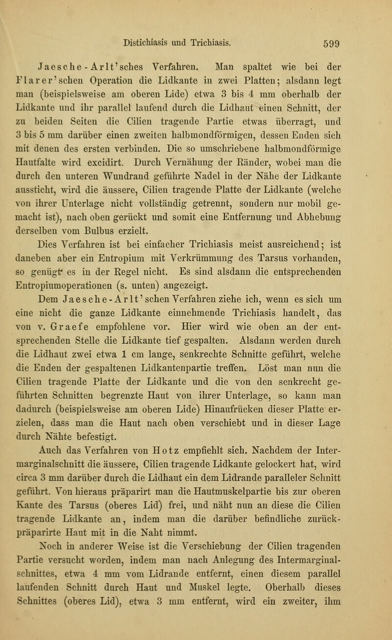 Jaesche - Arlt'sches Verfahren. Man spaltet wie bei der F1 a r e r' sehen Operation die Lidkaute in zwei Platten; alsdann legt man (beispielsweise am oberen Lide) etwa 3 bis 4 mm oberhalb der Lidkante und ihr parallel laufend durch die Lidhaut einen Schnitt, der zu beideu Seiten die Cilien tragende Partie etwas überragt, und 3 bis 5 mm darüber einen zweiten halbmondförmigen, dessen Enden sich mit denen des ersten verbinden. Die so umschriebene halbmondförmige Hautfalte wird excidirt. Durch Vernähung der Ränder, wobei man die durch den unteren Wundrand geführte Nadel in der Nähe der Lidkante aussticht, wird die äussere, Cilien tragende Platte der Lidkante (welche von ihrer Unterlage nicht vollständig getrennt, sondern nur mobil ge- macht ist), nach oben gerückt und somit eine Entfernung und Abhebung derselben vom Bulbus erzielt. Dies Verfahren ist bei einfacher Trichiasis meist ausreichend; ist daneben aber ein Entropium mit Verkrümmung des Tarsus vorhanden, so genügt* es in der Regel nicht. Es sind alsdann die entsprechenden Entropiumoperationen (s. unten) angezeigt. Dem Jaesche-Arlt' sehen Verfahren ziehe ich, wenn es sich um eine nicht die ganze Lidkante einnehmende Trichiasis handelt, das von v. Graefe empfohlene vor. Hier wird wie oben an der ent- sprechenden Stelle die Lidkante tief gespalten. Alsdann werden durch die Lidhaut zwei etwa 1 cm lange, senkrechte Schnitte geführt, welche die Enden der gespaltenen Lidkantenpartie treffen. Löst man nun die Cilien tragende Platte der Lidkante und die von den senkrecht ge- führten Schnitten begrenzte Haut von ihrer Unterlage, so kann man dadurch (beispielsweise am oberen Lide) Hinaufrücken dieser Platte er- zielen, dass man die Haut nach oben verschiebt und in dieser Lage durch Nähte befestigt. Auch das Verfahren von Hotz empfiehlt sich. Nachdem der Inter- marginalschnitt die äussere, Cilien tragende Lidkante gelockert hat, wird circa 3 mm darüber durch die Lidhaut ein dem Lidrande paralleler Schnitt geführt. Von hieraus präparirt man die Hautmuskelpartie bis zur oberen Kante des Tarsus (oberes Lid) frei, und näht nun an diese die Cilien tragende Lidkante an, indem man die darüber befindliche zurück- präparirte Haut mit in die Naht nimmt. Noch in anderer Weise ist die Verschiebung der Cilien tragenden Partie versucht worden, indem man nach Anlegung des Intermarginal- sehnittes, etwa 4 mm vom Lidrande entfernt, einen diesem parallel laufenden Schnitt durch Haut und Muskel legte. Oberhalb dieses Schnittes (oberes Lid), etwa 3 mm entfernt, wird ein zweiter, ihm