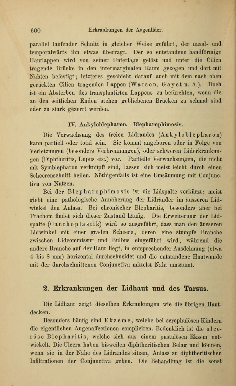 parallel laufender Schnitt in gleicher Weise geführt, der nasal- und temporalwärts ihn etwas überragt. Der so entstandene bandförmige Hautlappen wird von seiner Unterlage gelöst und unter die Cilien tragende Brücke in den intermarginalen Raum gezogen und dort mit Nähten befestigt; letzteres geschieht darauf auch mit dem nach oben gerückten Cilien tragenden Lappen (Watson, Gay et u. A.). Doch ist ein Absterben des transplantirten Lappens zu befürchten, wenn die an den seitlichen Enden stehen gebliebenen Brücken zu schmal sind oder zu stark gezerrt werden. IV. Ankyloblepharon. Blepharophiniosis. Die Verwachsung des freien Lidrandes (Ankyloblepharon) kann partiell oder total sein. Sie kommt angeboren oder in Folge von Verletzungen (besonders Verbrennungen), oder schweren Liderkrankun- gen (Diphtheritis, Lupus etc.) vor. Partielle Verwachsungen, die nicht mit Symblepharon verknüpft sind, lassen sich meist leicht durch einen Scheerenschnitt heilen. Nöthigenfalls ist eine Umsäumung mit Conjunc- tiva von Nutzen. Bei der Blepharophimosis ist die Lidspalte verkürzt; meist giebt eine pathologische Annäherung der Lidränder im äusseren Lid- winkel den Anlass. Bei chronischer Blepharitis, besonders aber bei Trachom findet sich dieser Zustand häufig. Die Erweiterung der Lid- spalte (Canthoplastik) wird so ausgeführt, dass man den äusseren Lidwinkel mit einer graden Scheere, deren eine stumpfe Branche zwischen Lidcommissur und Bulbus eingeführt wird, während die andere Branche auf der Haut liegt, in entsprechender Ausdehnung (etwa 4 bis 8 mm) horizontal durchschneidet und die entstandene Hautwunde mit der durchschnittenen Conjunctiva mittelst Naht umsäumt. 2. Erkrankungen der Lidhaut und des Tarsus. Die Lidhaut zeigt dieselben Erkrankungen wie die übrigen Haut- decken. Besonders häufig sind Ekzeme, welche bei scrophulösen Kindern die eigentlichen Augenaffectionen compliciren. Bedenklich ist die ulce- röse Blepharitis, welche sich aus einem pustulösen Ekzem ent- wickelt. Die Ulcera haben bisweilen diphtheritischen Belag und könuen, wenn sie in der Nähe des Lidrandes sitzen, Anlass zu diphtheritischen Infiltrationen der Conjunctiva geben. Die Behandlung ist die sonst