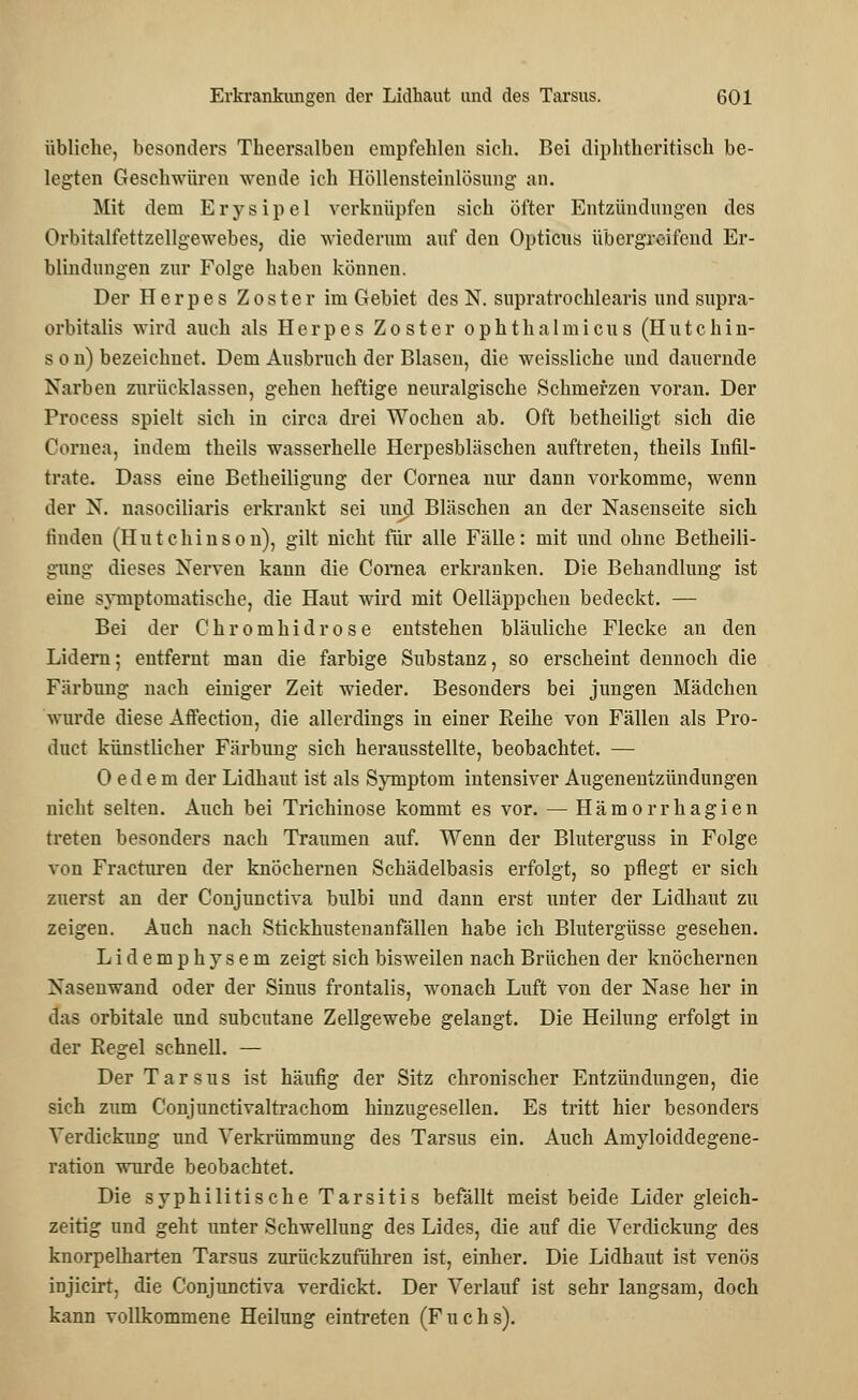 übliche, besonders Theersalben empfehlen sich. Bei diphtherisch be- legten Geschwüren wende ich Höllensteinlösung an. Mit dem Erysipel verknüpfen sich öfter Entzündungen des Orbitalfettzellgewebes, die wiederum auf den Opticus übergreifend Er- blindungen zur Folge haben können. Der Herpes Zoster im Gebiet des N. supratrochlearis und supra- orbitalis wird auch als Herpes Zoster ophthalmicus (Hutchin- son) bezeichnet. Dem Ausbruch der Blasen, die weissliche und dauernde Narben zurücklassen, gehen heftige neuralgische Schmerzen voran. Der Process spielt sich in circa drei Wochen ab. Oft betheiligt sich die Cornea, indem theils wasserhelle Herpesbläschen auftreten, theils Infil- trate. Dass eine Betheiligung der Cornea nur dann vorkomme, wenn der N. nasociliaris erkrankt sei urnjl Bläschen an der Nasenseite sich linden (Hutchinson), gilt nicht für alle Fälle: mit und ohne Betheili- gung dieses Nerven kann die Cornea erkranken. Die Behandlung ist eine symptomatische, die Haut wird mit Oelläppchen bedeckt. — Bei der Chromhidrose entstehen bläuliche Flecke an den Lidern; entfernt man die farbige Substanz, so erscheint dennoch die Färbung nach einiger Zeit wieder. Besonders bei jungen Mädchen wurde diese Affection, die allerdings in einer Reihe von Fällen als Pro- duct künstlicher Färbung sich herausstellte, beobachtet. — 0 ede m der Lidhaut ist als Symptom intensiver Augenentzündungen nicht selten. Auch bei Trichinose kommt es vor. — Hämorrhagien treten besonders nach Traumen auf. Wenn der Bluterguss in Folge von Fracturen der knöchernen Schädelbasis erfolgt, so pflegt er sich zuerst an der Conjunctiva bulbi und dann erst unter der Lidhaut zu zeigen. Auch nach Stickhustenanfällen habe ich Blutergüsse gesehen. Lidemphysem zeigt sich bisweilen nach Brüchen der knöchernen Nasenwand oder der Sinus frontalis, wonach Luft von der Nase her in das orbitale und subcutane Zellgewebe gelangt. Die Heilung erfolgt in der Regel schnell. — Der Tarsus ist häufig der Sitz chronischer Entzündungen, die sich zum Conjunctivaltrachom hinzugesellen. Es tritt hier besonders Verdickung und Verkrümmung des Tarsus ein. Auch Amyloiddegene- rarion wurde beobachtet. Die syphilitische Tarsitis befällt meist beide Lider gleich- zeitig und geht unter Schwellung des Lides, die auf die Verdickung des knorpelharten Tarsus zurückzuführen ist, einher. Die Lidhaut ist venös injicirt, die Conjunctiva verdickt. Der Verlauf ist sehr langsam, doch kann vollkommene Heilung eintreten (Fuchs).