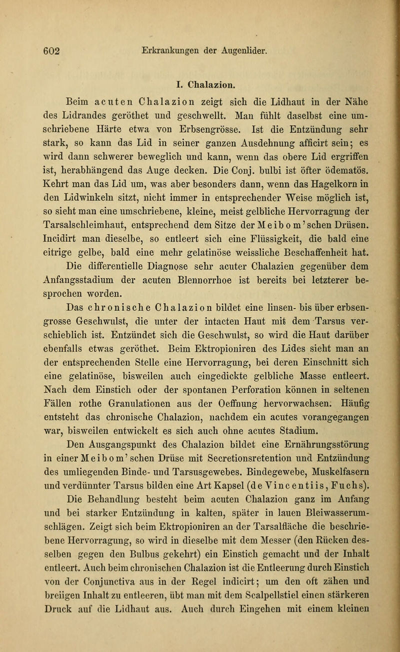 I. Chalazion. Beim acuten Chalazion zeigt sich die Lidhaut in der Nähe des Lidrandes geröthet und geschwellt. Man fühlt daselbst eine um- schriebene Härte etwa von Erbsengrösse. Ist die Entzündung sehr stark, so kann das Lid in seiner ganzen Ausdehnung afficirt sein; es wird dann schwerer beweglich und kann, wenn das obere Lid ergriffen ist, herabhängend das Auge decken. Die Conj. bulbi ist öfter ödematös. Kehrt man das Lid um, was aber besonders dann, wenn das Hagelkorn in den Lidwinkeln sitzt, nicht immer in entsprechender Weise möglich ist, so sieht man eine umschriebene, kleine, meist gelbliche Hervorragung der Tarsalschleimhaut, entsprechend dem Sitze der Meibom'sehen Drüsen. Incidirt man dieselbe, so entleert sich eine Flüssigkeit, die bald eine eitrige gelbe, bald eine mehr gelatinöse weissliche Beschaffenheit hat. Die differentielle Diagnose sehr acuter Chalazien gegenüber dem Anfangsstadium der acuten Blennorrhoe ist bereits bei letzterer be- sprochen worden. Das chronische Chalazion bildet eine linsen-bis über erbsen- grösse Geschwulst, die unter der intacten Haut mit dem Tarsus ver- schieblich ist. Entzündet sich die Geschwulst, so wird die Haut darüber ebenfalls etwas geröthet. Beim Ektropioniren des Lides sieht man an der entsprechenden Stelle eine Hervorragung, bei deren Einschnitt sich eine gelatinöse, bisweilen auch eingedickte gelbliche Masse entleert. Nach dem Einstich oder der spontanen Perforation können in seltenen Fällen rothe Granulationen aus der Oeffnung hervorwachsen. Häufig entsteht das chronische Chalazion, nachdem ein acutes vorangegangen war, bisweilen entwickelt es sich auch ohne acutes Stadium. Den Ausgangspunkt des Chalazion bildet eine Ernährungsstörung in einer M e i b o m' sehen Drüse mit Secretionsretention und Entzündung des umliegenden Binde- und Tarsusgewebes. Bindegewebe, Muskelfasern und verdünnter Tarsus bilden eine Art Kapsel (de Vincentiis, Fuchs). Die Behandlung besteht beim acuten Chalazion ganz im Anfang und bei starker Entzündung in kalten, später in lauen Bleiwasserum- schlägen. Zeigt sich beim Ektropioniren an der Tarsalfläche die beschrie- bene Hervorragung, so wird in dieselbe mit dem Messer (den Rücken des- selben gegen den Bulbus gekehrt) ein Einstich gemacht und der Inhalt entleert. Auch beim chronischen Chalazion ist die Entleerung durch Einstich von der Conjunctiva aus in der Regel indicirt; um den oft zähen und breiigen Inhalt zu entleeren, übt man mit dem Scalpellstiel einen stärkeren Druck auf die Lidhaut aus. Auch durch Eingehen mit einem kleinen