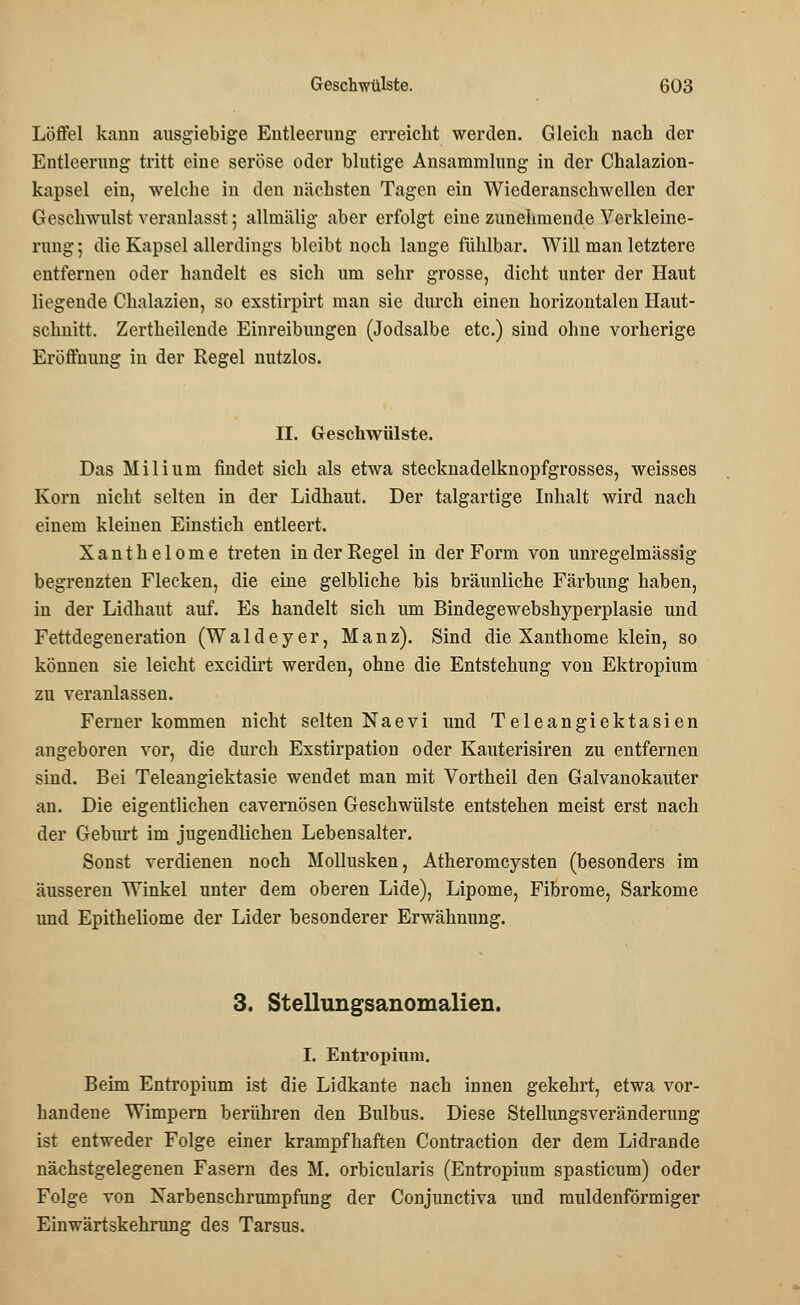 Löffel kann ausgiebige Entleerung erreicht werden. Gleich nach der Entleerung tritt eine seröse oder blutige Ansammlung in der Chalazion- kapsel ein, welche in den nächsten Tagen ein Wiederanschwellen der Geschwulst veranlasst; allmälig aber erfolgt eine zunehmende Verkleine- rung ; die Kapsel allerdings bleibt noch lange fühlbar. Will man letztere entfernen oder handelt es sich um sehr grosse, dicht unter der Haut liegende Chalazieu, so exstirpirt man sie durch einen horizontalen Haut- schnitt. Zertheilende Einreibungen (Jodsalbe etc.) sind ohne vorherige Eröffnung iu der Regel nutzlos. II. Geschwülste. Das Milium findet sich als etwa stecknadelknopfgrosses, weisses Korn nicht selten in der Lidhaut. Der talgartige Inhalt wird nach einem kleinen Einstich entleert. Xanthelome treten in der Regel in der Form von unregelmässig begrenzten Flecken, die eine gelbliche bis bräunliche Färbung haben, in der Lidhaut auf. Es handelt sich um Bindegewebshyperplasie und Fettdegeneration (Waldeyer, Manz). Sind die Xanthome klein, so können sie leicht excidirt werden, ohne die Entstehung von Ektropium zu veranlassen. Ferner kommen nicht selten Naevi und Teleangiektasien angeboren vor, die durch Exstirpation oder Kauterisiren zu entfernen sind. Bei Teleangiektasie wendet man mit Vortheil den Galvanokauter an. Die eigentlichen cavernösen Geschwülste entstehen meist erst nach der Geburt im jugendlichen Lebensalter. Sonst verdienen noch Mollusken, Atheromcysten (besonders im äusseren Winkel unter dem oberen Lide), Lipome, Fibrome, Sarkome und Epitheliome der Lider besonderer Erwähnung. 3. Stellungsanomalien. I. Entropium. Beim Entropium ist die Lidkante nach innen gekehrt, etwa vor- handene Wimpern berühren den Bulbus. Diese Stellungsveränderung ist entweder Folge einer krampfhaften Contraction der dem Lidrande nächstgelegenen Fasern des M. orbicularis (Entropium spasticum) oder Folge von Narbenschrumpfung der Conjunctiva und muldenförmiger Einwärtskehrung des Tarsus.