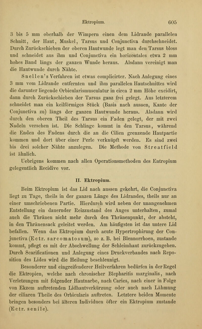 3 bis 5 mm oberhalb der Wimpern einen dem Lidrande parallelen Schnitt, der Haut, Muskel, Tarsus und Conjunctiva durchschneidet. Durch Zurückschieben der oberen Hautwunde legt mau den Tarsus bloss und schneidet aus ihm und Conjunctiva ein horizontales etwa 2 mm hohes Band längs der ganzen Wunde heraus. Alsdann vereinigt man die Hautwunde durch Nähte. Snellen's Verfahren ist etwas complicirter. Nach Anlegung eines 3 mm vom Lidrande entfernten und ihm parallelen Hautschnittes wird die darunter liegende Orbicularismusculatur in circa 2 mm Höhe excidirt, dann durch Zurückschieben der Tarsus ganz frei gelegt. Aus letzterem schneidet man ein keilförmiges Stück (Basis nach aussen, Kante der Conjunctiva zu) längs der ganzen Hautwunde heraus. Alsdann wird durch den oberen Theil des Tarsus ein Faden gelegt, der mit zwei Nadeln versehen ist. Die Schlinge kommt in den Tarsus, während die Enden des Fadens durch die an die Cilien grenzende Hautpartie kommen und dort über einer Perle verknüpft werden. Es sind zwei bis drei solcher Nähte anzulegen. Die Methode von Streatfield ist ähnlich. Uebrigens kommen nach allen Operationsmethoden des Entropium gelegentlich Recidive vor. II. Ektropium. Beim Ektropium ist das Lid nach aussen gekehrt, die Conjunctiva liegt zu Tage, theils in der ganzen Länge des Lidrandes, theils nur an einer umschriebenen Partie. Hierdurch wird neben der unangenehmen Entstellung ein dauernder Reizzustand des Auges unterhalten, zumal auch die Thränen nicht mehr durch den Thränenpunkt, der absteht, in den Thränensack geleitet werden. Am häufigsten ist das untere Lid befallen. Wenn das Ektropium durch acute Hypertrophirung der Con- junctiva (E et r. sarcomatosum), so z.B. bei Blennorrhoen, zustande kommt, pflegt es mit der Abschwellung der Schleimhaut zurückzugehen. Durch Scarificationen und Anlegung eines Druckverbandes nach Repo- sition des Lides wird die Heilung beschleunigt. Besonderer und eingreifenderer Heilverfahren bedürfen in der Regel die Ekrropien, welche nach chronischer Blepharitis marginalis, nach Verletzungen mit folgender Hautnarbe, nach Caries, nach einer in Folge von Ekzem auftretenden Lidhautverkürzung oder auch nach Lähmung der ciliaren Theile des Orbicularis auftreten. Letztere beiden Momente bringen besonders bei älteren Individuen öfter ein Ektropium zustande (E c t r. senile).