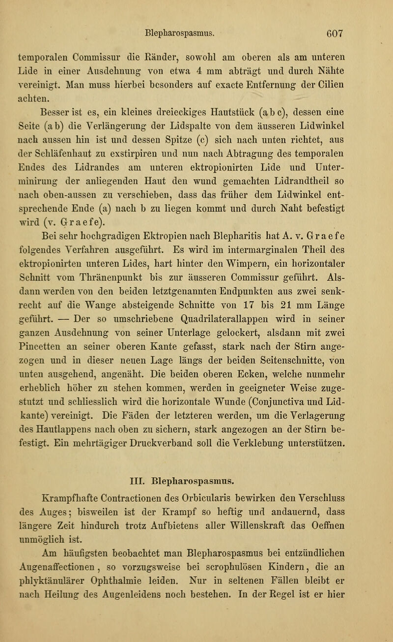 temporalen Commissur die Ränder, sowohl am oberen als am unteren Lide in einer Ausdehnung von etwa 4 mm abträgt und durch Nähte vereinigt. Man ruuss hierbei besonders auf exacte Entfernung der Cilien achten. Besser ist es, ein kleines dreieckiges Hautstück (abc), dessen eine Seite (ab) die Verlängerung der Lidspalte von dem äusseren Lidwinkel nach aussen hin ist und dessen Spitze (c) sich nach unten richtet, aus der Schläfenhaut zu exstirpiren und nun nach Abtragung des temporalen Endes des Lidrandes am unteren ektropionirten Lide und Unter- minirung der anliegenden Haut den wund gemachten Lidrandtheil so nach oben-aussen zu verschieben, dass das früher dem Lidwinkel ent- sprechende Ende (a) nach b zu liegen kommt und durch Naht befestigt wird (v. Graefe). Bei sehr hochgradigen Ektropien nach Blepharitis hat A. v. Gr a e f e folgendes Verfahren ausgeführt. Es wird im intermarginalen Theil des ektropionirten unteren Lides, hart hinter den Wimpern, ein horizontaler Schnitt vom Thränenpunkt bis zur äusseren Commissur geführt. Als- dann werden von den beiden letztgenannten Endpunkten aus zwei senk- recht auf die Wange absteigende Schnitte von 17 bis 21 mm Länge geführt. — Der so umschriebene Quadrilaterallappen wird in seiner ganzen Ausdehnung von seiner Unterlage gelockert, alsdann mit zwei Pincetten an seiner oberen Kante gefasst, stark nach der Stirn ange- zogen und in dieser neuen Lage längs der beiden Seitenschnitte, von unten ausgehend, angenäht. Die beiden oberen Ecken, welche nunmehr erheblich höher zu stehen kommen, werden in geeigneter Weise zuge- stutzt und schliesslich wird die horizontale Wunde (Conjunctiva und Lid- kante) vereinigt. Die Fäden der letzteren werden, um die Verlagerung des Hautlappens nach oben zu sichern, stark angezogen an der Stirn be- festigt. Ein mehrtägiger Druckverband soll die Verklebung unterstützen. III. Blepharospasmus. Krampfhafte Contractionen des Orbicularis bewirken den Verschluss des Auges; bisweilen ist der Krampf so heftig und andauernd, dass längere Zeit hindurch trotz Aufbietens aller Willenskraft das Oeffnen unmöglich ist. Am häufigsten beobachtet man Blepharospasmus bei entzündlichen Augenaffectionen, so vorzugsweise bei scrophulösen Kindern, die an phlyktänulärer Ophthalmie leiden. Nur in seltenen Fällen bleibt er nach Heilung des Augenleidens noch bestehen. In der Regel ist er hier