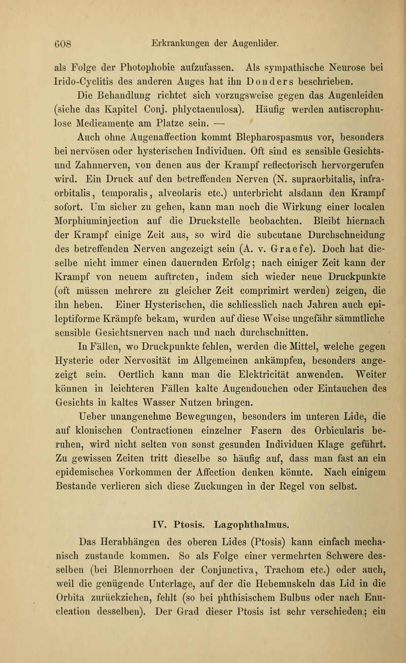 als Folge der Photophobie aufzufassen. Als sympathische Neurose bei Irido-Cyclitis des anderen Auges hat ihn Donders beschrieben. Die Behandlung richtet sich vorzugsweise gegen das Augenleiden (siehe das Kapitel Conj. phlyctaenulosa). Häufig werden antiscrophu- lose Medicamente am Platze sein. — Auch ohne Augenaffection kommt Blepharospasmus vor, besonders bei nervösen oder hysterischen Individuen. Oft sind es sensible Gesichts- und Zahnnerven, von denen aus der Krampf reflectorisch hervorgerufen wird. Ein Druck auf den betreffenden Nerven (N. supraorbitalis, infra- orbitalis, temporalis, alveolaris etc.) unterbricht alsdann den Krampf sofort. Um sicher zu gehen, kann man noch die Wirkung einer localen Morphiuminjection auf die Druckstelle beobachten. Bleibt hiernach der Krampf einige Zeit aus, so wird die subcutane Durchschneidung des betreffenden Nerven angezeigt sein (A. v. G-raefe). Doch hat die- selbe nicht immer einen dauernden Erfolg; nach einiger Zeit kann der Krampf von neuem auftreten, indem sich wieder neue Druckpunkte (oft müssen mehrere zu gleicher Zeit comprimirt werden) zeigen, die ihn heben. Einer Hysterischen, die schliesslich nach Jahren auch epi- leptiforme Krämpfe bekam, wurden auf diese Weise ungefähr sämmtliche sensible Gesichtsnerven nach und nach diirchschnitten. In Fällen, wo Druckpunkte fehlen, werden die Mittel, welche gegen Hysterie oder Nervosität im Allgemeinen ankämpfen, besonders ange- zeigt sein. Oertlich kann man die Elektricität anwenden. Weiter können in leichteren Fällen kalte Augendouchen oder Eintauchen des Gesichts in kaltes Wasser Nutzen bringen. Ueber unangenehme Bewegungen, besonders im unteren Lide, die auf klonischen Contractionen einzelner Fasern des Orbicularis be- ruhen, wird nicht selten von sonst gesunden Individuen Klage geführt. Zu gewissen Zeiten tritt dieselbe so häufig auf, dass man fast an ein epidemisches Vorkommen der Affection denken könnte. Nach einigem Bestände verlieren sich diese Zuckungen in der Regel von selbst. IV. Ptosis. Lagophthalmus. Das Herabhängen des oberen Lides (Ptosis) kann einfach mecha- nisch zustande kommen. So als Folge einer vermehrten Schwere des- selben (bei Blennorrhoen der Conjunctiva, Trachom etc.) oder auch, weil die genügende Unterlage, auf der die Hebemuskelu das Lid in die Orbita zurückziehen, fehlt (so bei phthisischem Bulbus oder nach Enu- cleation desselben). Der Grad dieser Ptosis ist sehr verschieden.; ein