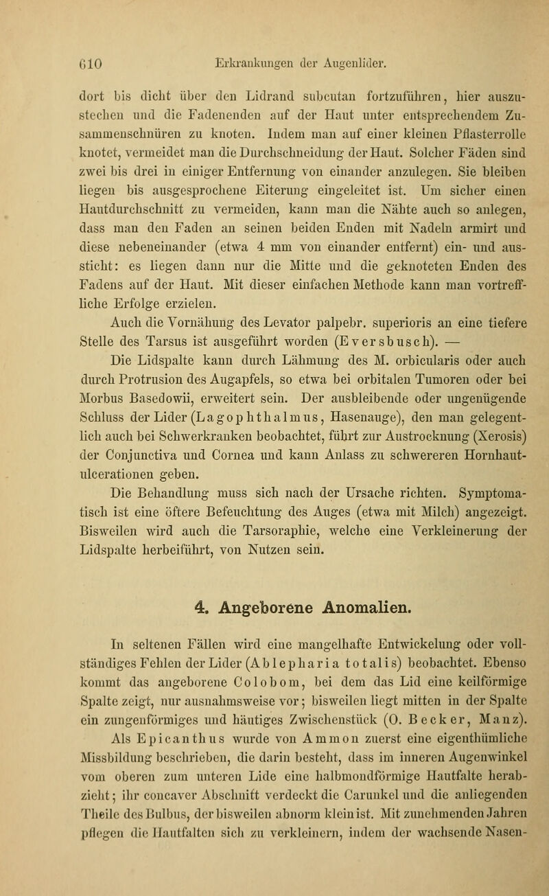 dort bis dicht über den Lidrand subcutan fortzuführen, hier auszu- stechen und die Fadenenden auf der Haut unter entsprechendem Zu- sammenschnüren zu knoten. Indem man auf einer kleinen Pflasterrolle knotet, vermeidet man die Durchschneiduug der Haut. Solcher Fäden sind zwei bis drei in einiger Entfernung von einander anzulegen. Sie bleiben liegen bis ausgesprochene Eiterung eingeleitet ist. Um sicher einen Hautdurchschnitt zu vermeiden, kann man die Nähte auch so anlegen, dass man den Faden an seinen beiden Enden mit Nadeln armirt und diese nebeneinander (etwa 4 mm von einander entfernt) ein- und aus- sticht: es liegen dann nur die Mitte und die geknoteten Enden des Fadens auf der Haut. Mit dieser einfachen Methode kann man vortreff- liche Erfolge erzielen. Auch die Vornähung des Levator palpebr. superioris an eine tiefere Stelle des Tarsus ist ausgeführt worden (Eversblisch). — Die Lidspalte kann durch Lähmung des M. orbicularis oder auch durch Protrusion des Augapfels, so etwa bei orbitalen Tumoren oder bei Morbus Basedowii, erweitert sein. Der ausbleibende oder ungenügende Schluss der Lider (Lagophthalmus, Hasenauge), den man gelegent- lich auch bei Schwerkranken beobachtet, führt zur Austrocknung (Xerosis) der Conjunctiva und Cornea und kann Anlass zu schwereren Hornhaut- ulcerationen geben. Die Behandlung muss sich nach der Ursache richten. Symptoma- tisch ist eine öftere Befeuchtung des Auges (etwa mit Milch) angezeigt. Bisweilen wird auch die Tarsoraphie, welche eine Verkleinerung der Lidspalte herbeiführt, von Nutzen sein. 4. Angeborene Anomalien. In seltenen Fällen wird eine mangelhafte Entwickeluug oder voll- ständiges Fehlen der Lider (A b 1 e p h a r i a totalis) beobachtet. Ebenso kommt das angeborene Colobom, bei dem das Lid eine keilförmige Spalte zeigt, nur ausnahmsweise vor; bisweilen liegt mitten in der Spalte ein zungenförmiges und häutiges Zwischenstück (0. Becker, Mauz). Als Epicanthus wurde von Amnion zuerst eine eigenthümliche Missbildung beschrieben, die darin besteht, dass im inneren Augenwinkel vom oberen zum unteren Lide eine halbmondförmige Hautfalte herab- zieht ; ihr coneaver Abschnitt verdeckt die Carunkel und die anliegenden Theilc des Bulbus, der bisweilen abnorm klein ist. Mit zunehmenden Jahren pflegen die Hautfalten sich zu verkleinern, indem der wachsende Nasen-