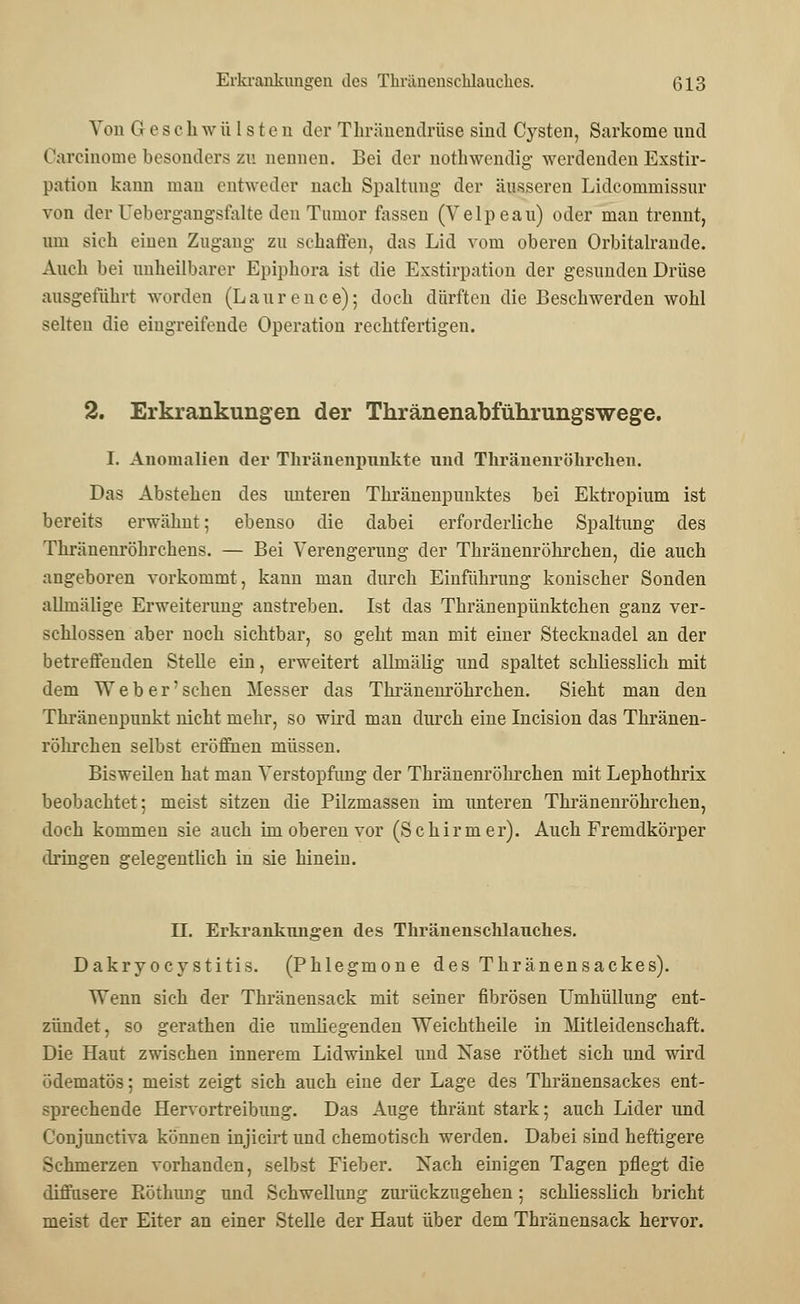 Von Geschwülsten der Thränendrüse sind Cysten, Sarkome und Carcinome besonders zu nennen. Bei der nothwendig werdenden Exstir- pation kann man entweder nach Spaltung der äusseren Lidcommissur von der (Jebergangsfalte den Tumor fassen (Velpeau) oder man trennt, um sich einen Zugang zu schaffen, das Lid vom oberen Orbitalrande. Auch bei unheilbarer Epiphora ist die Exstirpation der gesunden Drüse ausgeführt worden (Laurence); doch dürften die Beschwerden wohl selten die eingreifende Operation rechtfertigen. 2. Erkrankungen der Thränenabführungswege. I. Anomalien der Thränenpunkte und Thränenröhrchen. Das Abstehen des unteren Thränenpunktes bei Ektropium ist bereits erwähnt; ebenso die dabei erforderliche Spaltung des Thränenröhrchens. — Bei Verengerung der Thränenröhrchen, die auch angeboren vorkommt, kann man durch Einführung konischer Sonden allmälige Erweiterung anstreben. Ist das Thränenpünktchen ganz ver- schlossen aber noch sichtbar, so geht man mit einer Stecknadel an der betreffenden Stelle ein, erweitert allmälig und spaltet schliesslich mit dem Weber' sehen Messer das Thränenröhrchen. Sieht man den Thränenpunkt nicht mehr, so wird man durch eine Incision das Thränen- röhrchen selbst eröffnen müssen. Bisweilen hat man Verstopfung der Thränenröhrchen mit Lephothrix beobachtet; meist sitzen die Pilzmassen im unteren Thränenröhrchen, doch kommen sie auch im oberen vor (Schirm er). Auch Fremdkörper dringen gelegentlich in sie hinein. II. Erkrankungen des Thränenschlauches. Dakryoeystitis. (Phlegmone des Thränensackes). Wenn sich der Thränensack mit seiner fibrösen Umhüllung ent- zündet, so gerathen die umliegenden Weichtheile in Mitleidenschaft. Die Haut zwischen innerem Lidwinkel und Nase röthet sich und wird ödematös; meist zeigt sich auch eine der Lage des Thränensackes ent- sprechende Hervortreibung. Das Auge thränt stark; auch Lider und Conjunctiva können injicirt und chemotisch werden. Dabei sind heftigere Schmerzen vorhanden, selbst Fieber. Nach einigen Tagen pflegt die diffusere Röthung und Schwellung zurückzugehen; schliesslich bricht meist der Eiter an einer Stelle der Haut über dem Thränensack hervor.