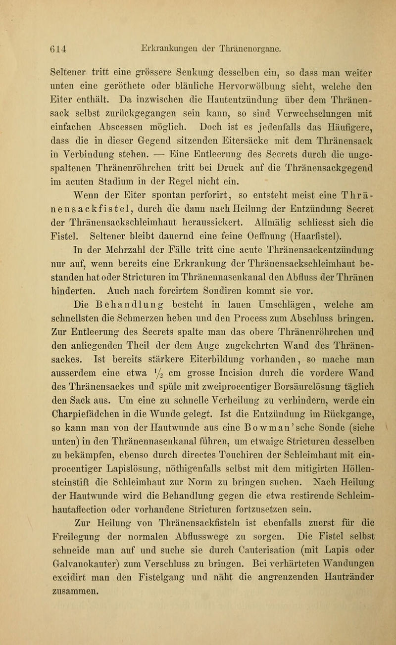 Seltener tritt eine grössere Senkung desselben ein, so dass man weiter unten eine geröthete oder bläuliche Hervorwölbung sieht, welche den Eiter enthält. Da inzwischen die Hautentzündung über dem Thränen- sack selbst zurückgegangen sein kann, so sind Verwechselungen mit einfachen Abscessen möglich. Doch ist es jedenfalls das Häutigere, dass die in dieser Gegend sitzenden Eitersäcke mit dem Thränensack in Verbindung stehen. — Eiue Entleerung des Secrets durch die unge- spaltenen Thränenröhrchen tritt bei Druck auf die Thränensackgegend im acuten Stadium in der Regel nicht ein. Wenn der Eiter spontan perforirt, so entsteht meist eine Thrä- nensackfistel, durch die dann nach Heilung der Entzündung Secret der Thränensackschleimhaut heraussickert. Allmälig schliesst sich die Fistel. Seltener bleibt dauernd eine feine Oeffnung (Haarfistel). In der Mehrzahl der Fälle tritt eine acute Thränensackentzündung nur auf, wenn bereits eine Erkrankung der Thränensackschleimhaut be- standen hat oder Stricturen imThränennasenkanal denAbfluss der Timmen hinderten. Auch nach forcirtem Sondiren kommt sie vor. Die Behandlung besteht in lauen Umschlägen, welche am schnellsten die Schmerzen heben und den Process zum Abschluss bringen. Zur Entleerung des Secrets spalte man das obere Thränenröhrchen und den anliegenden Theil der dem Auge zugekehrten Wand des Thränen- sackes. Ist bereits stärkere Eiterbildung vorhanden, so mache man ausserdem eine etwa l/2 cm grosse Incision durch die vordere Wand des Thränensackes und spüle mit zweiprocentiger Borsäurelösung täglich den Sack aus. Um eine zu schnelle Verheilung zu verhindern, werde ein Charpiefädchen in die Wunde gelegt. Ist die Entzündung im Rückgange, so kann man von der Hautwunde aus eine Bowman'sche Sonde (siehe unten) in den Thränennasenkanal führen, um etwaige Stricturen desselben zu bekämpfen, ebenso durch directes Touchiren der Schleimhaut mit ein- procentiger Lapislösung, nöthigenfalls selbst mit dem mitigirten Höllen- steinstift die Schleimhaut zur Norm zu bringen suchen. Nach Heilung der Hautwunde wird die Behandlung gegen die etwa restirende Schleim- hautaffection oder vorhandene Stricturen fortzusetzen sein. Zur Heilung von Thränensackfisteln ist ebenfalls zuerst für die Freilegung der normalen Abflusswege zu sorgen. Die Fistel selbst schneide man auf und suche sie durch Cauterisation (mit Lapis oder Galvanokauter) zum Verschluss zu bringen. Bei verhärteten Wandungen excidirt man den Fistelgang und näht die angrenzenden Hautränder zusammen.