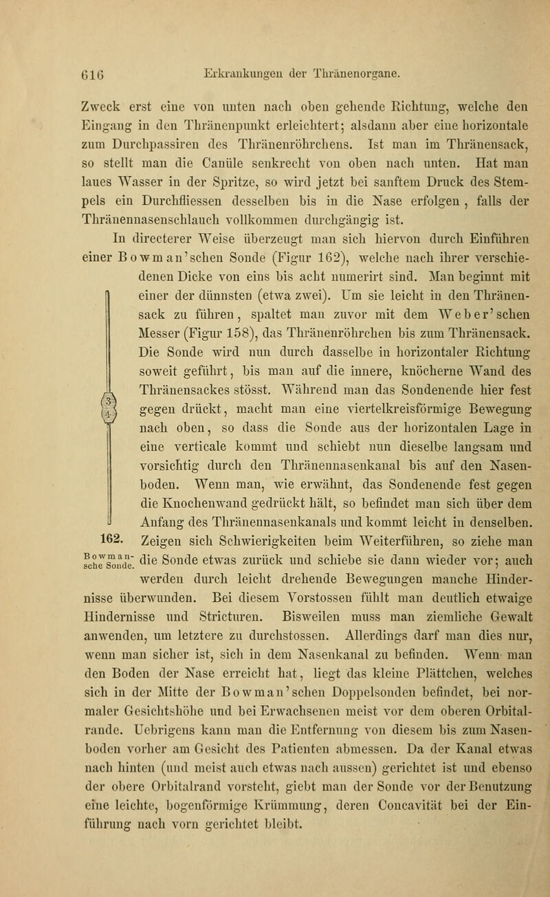 Zweck erst eine von unten nach oben gehende Richtung, welche den Eingang in den Thränenpunkt erleichtert; alsdann aber eine horizontale zum Durchpassiren des Thränenröhrchens. Ist man im Thränensack, so stellt man die Canüle senkrecht von oben nach unten. Hat man laues Wasser in der Spritze, so wird jetzt bei sanftem Druck des Stem- pels ein Durchfliessen desselben bis in die Nase erfolgen , falls der Thränennasenschlauch vollkommen durchgängig ist. In directerer Weise überzeugt man sich hiervon durch Einführen einer Bowman'schen Sonde (Figur 162), welche nach ihrer verschie- denen Dicke von eins bis acht numerirt sind. Man beginnt mit einer der dünnsten (etwa zwei). Um sie leicht in den Thränen- sack zu führen, spaltet man zuvor mit dem Weber' sehen Messer (Figur 158), das Thränenröhrchen bis zum Thränensack. Die Sonde wird mm durch dasselbe in horizontaler Richtung soweit geführt, bis man auf die innere, knöcherne Wand des Thränensackes stösst. Während man das Sondenende hier fest gegen drückt, macht man eine viertelkreisförmige Bewegung nach oben, so dass die Sonde aus der horizontalen Lage in eine verticale kommt und schiebt nun dieselbe langsam und vorsichtig durch den Thränennasenkanal bis auf den Nasen- boden. Wenn man, wie erwähnt, das Sondenende fest gegen die Knochenwand gedrückt hält, so befindet man sich über dem Anfang des Thränennasenkanals und kommt leicht in denselben. 162. Zeigen sich Schwierigkeiten beim Weiterführen, so ziehe man fchrsonde ^ie Sonde etwas zurück und schiebe sie dann wieder vor; auch werden durch leicht drehende Bewegungen manche Hinder- nisse überwunden. Bei diesem Vorstossen fühlt man deutlich etwaige Hindernisse und Stricturen. Bisweilen muss man ziemliche Gewalt anwenden, um letztere zu durchstossen. Allerdings darf man dies nur, wenn man sicher ist, sich in dem Nasenkanal zu befinden. Wenn man den Boden der Nase erreicht hat, liegt das kleine Plättchen, welches sich in der Mitte der Bowman'schen Doppelsonden befindet, bei nor- maler Gesichtshöhe und bei Erwachsenen meist vor dem oberen Orbital- rande. Uebrigens kann man die Entfernung von diesem bis zum Nasen- boden vorher am Gesicht des Patienten abmessen. Da der Kanal etwas nach hinten (und meist auch etwas nach aussen) gerichtet ist und ebenso der obere Orbitalrand vorsteht, giebt man der Sonde vor der Benutzung eine leichte, bogenförmige Krümmung, deren Concavität bei der Ein- führung nach vorn gerichtet bleibt.