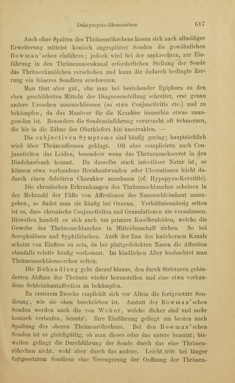Auch ohne Spalten des Thränenröhrchens lassen sich nach allmäliger Erweiterung mittelst konisch zugespitzter Sonden die gewöhnlichen lJo \vm an'sehen einführen; jedoch wird bei der senkrechten, zur Ein- führung in den Thränennasenkanal erforderlichen Stellung der Sonde das Thräiieiikanälchen verschoben und kann die dadurch bedingte Zer- rung ein feineres Sondiren erschweren. Man thut aber gut, ehe man bei bestehender Epiphora zu den eben geschilderten Mitteln der Diagnosenstellung schreitet, erst genau andere Ursachen auszuschliessen (so etwa Conjunctivitis etc.) und zu bekämpfen, da das Manöver für die Kranken immerhin etwas unan- genehm ist. Besonders die Sondeneinführung verursacht oft Schmerzen, die bis in die Zähne des Oberkiefers hin ausstrahlen. — Die subjeetiven Symptome sind häufig gering; hauptsächlich wird über Thränenfliessen geklagt. Oft aber compliciren auch Con- junetiviten das Leideu, besonders weun das Thränensacksecret in den Bindehautsack kommt. Da dasselbe stark infectiöser Natur ist, so können etwa vorhandene Hornhautwunden oder Ulcerationen leicht da- durch einen deletären Charakter annehmen (cf. Hypopyon-Keratitis). Die chronischen Erkrankungen des Thränenschlauches scheinen in der Mehrzahl der Fälle von Affectionen der Nasenschleimhaut auszu- gehen, so findet man sie häufig bei Ozaena. Verhältnissmässig selten ist es, dass chronische Conjunctiviten und Granulationen sie veranlassen. Bisweilen handelt es sich auch um primäre Knochenleiden, welche die Gewebe des Thränenschlauches in Mitleidenschaft ziehen. So hei Scrophulösen und Syphilitischen. Auch der Bau des knöchernen Kanals scheint von Einmiss zu sein, da bei plattgedrückten Nasen die Affection ebenfalls relativ häufig vorkommt. Im kindlichen Alter beobachtet man Thränensackblennorrhoe selten. Die Behandlung geht darauf hinaus, den durch Stricturen gehin- derten Abfluss der Thränen wieder herzustellen und eine etwa vorhan- dene Schleimhautaffection zu bekämpfen. Zu ersterem Zwecke empfiehlt sich vor Allem die fortgesetzte Son- dirung, wie sie oben beschrieben ist. Anstatt der Bowman' sehen Sonden werden auch die von Weber, welche dicker sind und mehr konisch verlaufen, benutz''. Ihre Einführung gelingt am besten nach Spaltung des oberen Thränenröhrchens. Bei den Bowman'sehen Sonden ist es gleichgültig, ob man dieses oder das untere benutzt; bis- weilen gelingt die Durchführung der Sonde durch das eine Thränen- röhrchen nicht, wohl aber durch das andere. Leicht tritt bei länger fortgesetztem Sondiren eine Verengerung der Oeffnung der Thränen-