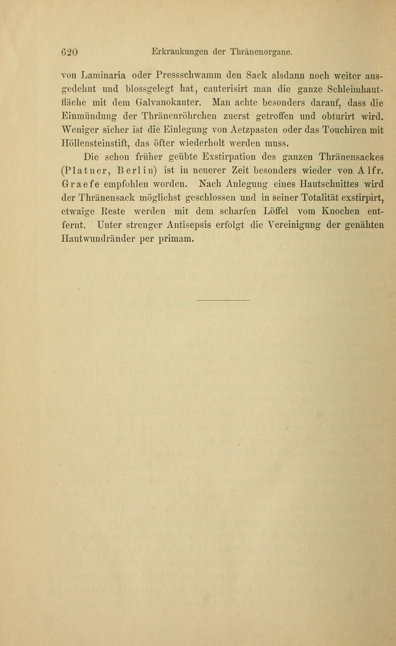 von Laminaria oder Pressschwamm den Sack alsdann noch weiter aus- gedehnt und blossgelegt hat, cauterisirt man die ganze Schleimhaut- fläche mit dem Galvanokauter. Man achte besonders darauf, dass die Einmündung der Thränenröhrchen zuerst getroffen und obturirt wird. Weniger sicher ist die Einlegung von Aetzpasten oder das Touchiren mit Höllensteinstift, das öfter wiederholt werden muss. Die schon früher geübte Exstirpation des ganzen Thränensackes (Platner, Berlin) ist in neuerer Zeit besonders wieder von A lfr. Graefe empfohlen worden. Nach Anlegung eines Hautschnittes wird der Thränensack möglichst geschlossen und in seiner Totalität exstirpirt, etwaige Reste werden mit dem scharfen Löffel vom Knochen ent- fernt. Unter strenger Antisepsis erfolgt die Vereinigung der genähten Hautwundränder per primam.