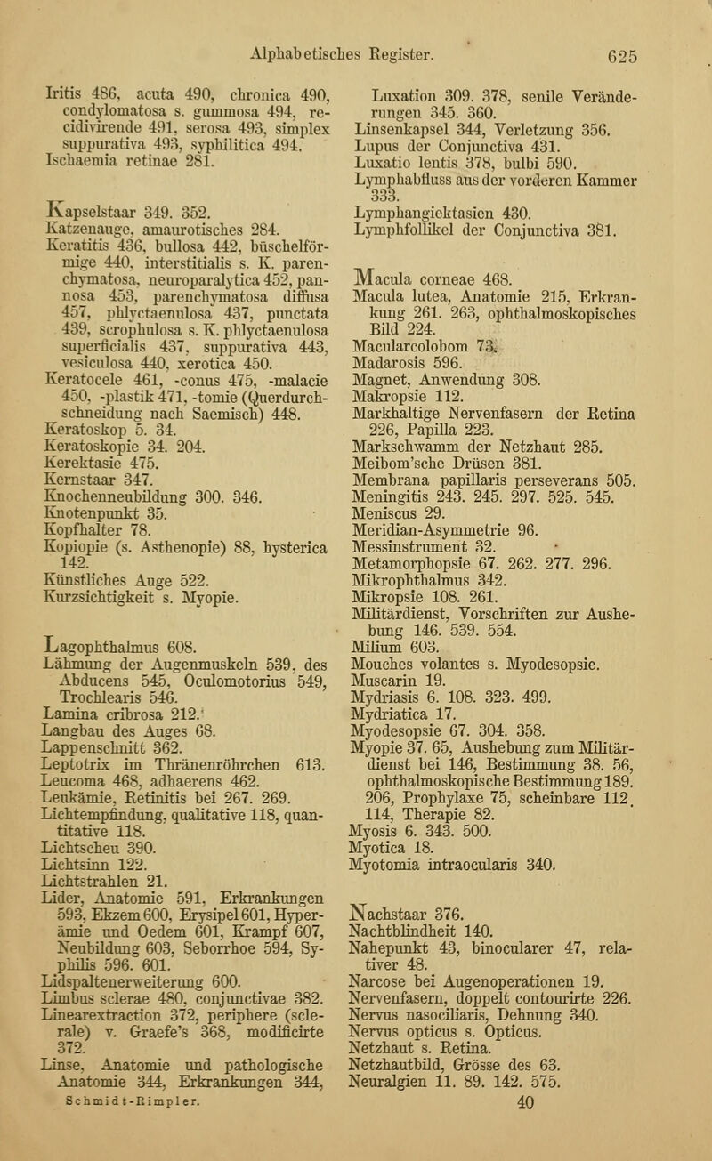 Iritis 486, acuta 490, chronica 490, condyloniatosa s. gummosa 494, re- cidiviremle 491, serosa 493, simplex suppurativa 493, syphilitica 494, Ischaemia retinae 281. Kapselstaar 349. 352. Katzenauge, amaurotisches 284. Keratitis 436, bullosa 442, büschelför- mige 440. interstitialis s. K. paren- chymatosa. neuroparalytica 452, pan- nosa 453, parenchyraatosa diffusa 457, phlyctaenulosa 437, pimctata 439. scrophulosa s. K. phlyctaenulosa superficialis 437, suppurativa 443, vesiculosa 440, xerotica 450. Keratocele 461, -conus 475, -malacie 450, -plastik 471, -tomie (Querdurch- schneidung nach Saemisch) 448. Keratoskop 5. 34. Keratoskopie 34. 204. Kerektasie 475. Kernstaar 347. Knochenneubildung 300. 346. Knotenpunkt 35. Kopfhalter 78. Kopiopie (s. Asthenopie) 88, hysterica Künstliches Auge 522. Kurzsichtigkeit s. Myopie. Lagopkthalmus 608. Lähmung der Augenmuskeln 539, des Abducens 545, Oculomotorius 549, Trochlearis 546. Lamina cribrosa 212.' Langbau des Auges 68. Lappenschnitt 362. Leptotrix im Thränenröhrchen 613. Leucoma 468, adhaerens 462. Leukämie, Retinitis bei 267. 269. Lichtempfindung, qualitative 118, quan- titative 118. Lichtscheu 390. Lichtsinn 122. Lichtstrahlen 21. Lider, Anatomie 591. Erkrankungen 593, Ekzem 600, Erysipel 601, Hyper- ämie imd Oedem 601, Krampf 607, Neubildimg 603, Seborrhoe 594, Sy- philis 596. 601. Lidspaltenerweiterung 600. Limbus sclerae 480, conjunctivae 382. Linearextraction 372, periphere (scle- rale) v. Graefe's 368, modificirte 372. Linse, Anatomie und pathologische Anatomie 344, Erkrankungen 344, Schmidt- Rimpler. Luxation 309. 378, senile Verände- rungen 345. 360. Linsenkapsel 344, Verletzung 356. Lupus der Conjunctiva 431. Luxatio lentis 378, bulbi 590. Lymphabfluss aus der vorderen Kammer 333. Lymphangiektasien 430. Lymphfollikel der Conjunctiva 381. Macula corneae 468. Macula lutea, Anatomie 215, Erkran- kung 261. 263, ophthalmoskopisches Bild 224. Macularcolobom 73* Madarosis 596. Magnet, Anwendung 308. Makropsie 112. Markhaltige Nervenfasern der Retina 226, Papilla 223. Markschwamm der Netzhaut 285. Meibom'sche Drüsen 381. Membrana papillaris perseverans 505. Meningitis 243. 245. 297. 525. 545. Meniscus 29. Meridian-Asymmetrie 96. Messinstrument 32. Metamorphopsie 67. 262. 277. 296. Mikrophthalmus 342. Mikropsie 108. 261. Militärdienst, Vorschriften zur Aushe- bung 146. 539. 554. Mumm 603. Mouches volantes s. Myodesopsie. Muscarin 19. Mydriasis 6. 108. 323. 499. Mydriatica 17. Myodesopsie 67. 304. 358. Myopie 37. 65, Aushebung zum Militär- dienst bei 146, Bestimmung 38. 56, ophthalmoskopische Bestimmung 189. 206, Prophylaxe 75, scheinbare 112 114, Therapie 82. Myosis 6. 343. 500. Myotica 18. Myotomia intraoeularis 340. Nachstaar 376. Nachtblindheit 140. Nahepunkt 43, binocularer 47, rela- tiver 48. Narcose bei Augenoperationen 19. Nervenfasern, doppelt contourirte 226. Nervus nasociliaris, Dehnung 340. Nervus opticus s. Opticus. Netzhaut s. Retina. Netzhautbild, Grösse des 63. Neuralgien 11. 89. 142. 575. 40
